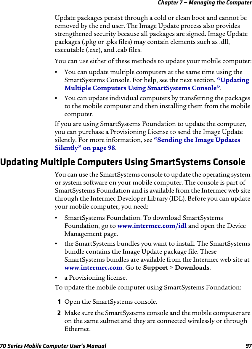 Chapter 7 — Managing the Computer70 Series Mobile Computer User’s Manual 97Update packages persist through a cold or clean boot and cannot be removed by the end user. The Image Update process also provides strengthened security because all packages are signed. Image Update packages (.pkg or .pks files) may contain elements such as .dll, executable (.exe), and .cab files.You can use either of these methods to update your mobile computer:•You can update multiple computers at the same time using the SmartSystems Console. For help, see the next section, “Updating Multiple Computers Using SmartSystems Console”.•You can update individual computers by transferring the packages to the mobile computer and then installing them from the mobile computer.If you are using SmartSystems Foundation to update the computer, you can purchase a Provisioning License to send the Image Update silently. For more information, see “Sending the Image Updates Silently” on page 98.Updating Multiple Computers Using SmartSystems ConsoleYou can use the SmartSystems console to update the operating system or system software on your mobile computer. The console is part of SmartSystems Foundation and is available from the Intermec web site through the Intermec Developer Library (IDL). Before you can update your mobile computer, you need:•SmartSystems Foundation. To download SmartSystems Foundation, go to www.intermec.com/idl and open the Device Management page.•the SmartSystems bundles you want to install. The SmartSystems bundle contains the Image Update package file. These SmartSystems bundles are available from the Intermec web site at www.intermec.com. Go to Support &gt; Downloads.•a Provisioning license.To update the mobile computer using SmartSystems Foundation:1Open the SmartSystems console.2Make sure the SmartSystems console and the mobile computer are on the same subnet and they are connected wirelessly or through Ethernet.