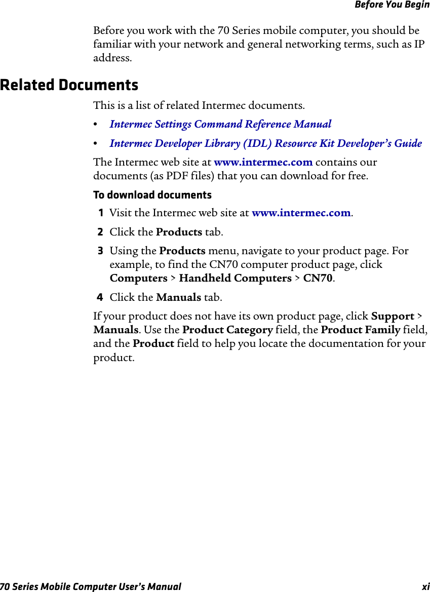 Before You Begin70 Series Mobile Computer User’s Manual xiBefore you work with the 70 Series mobile computer, you should be familiar with your network and general networking terms, such as IP address.Related DocumentsThis is a list of related Intermec documents.•Intermec Settings Command Reference Manual•Intermec Developer Library (IDL) Resource Kit Developer’s GuideThe Intermec web site at www.intermec.com contains our documents (as PDF files) that you can download for free.To download documents1Visit the Intermec web site at www.intermec.com.2Click the Products tab.3Using the Products menu, navigate to your product page. For example, to find the CN70 computer product page, click Computers &gt; Handheld Computers &gt; CN70.4Click the Manuals tab.If your product does not have its own product page, click Support &gt; Manuals. Use the Product Category field, the Product Family field, and the Product field to help you locate the documentation for your product.