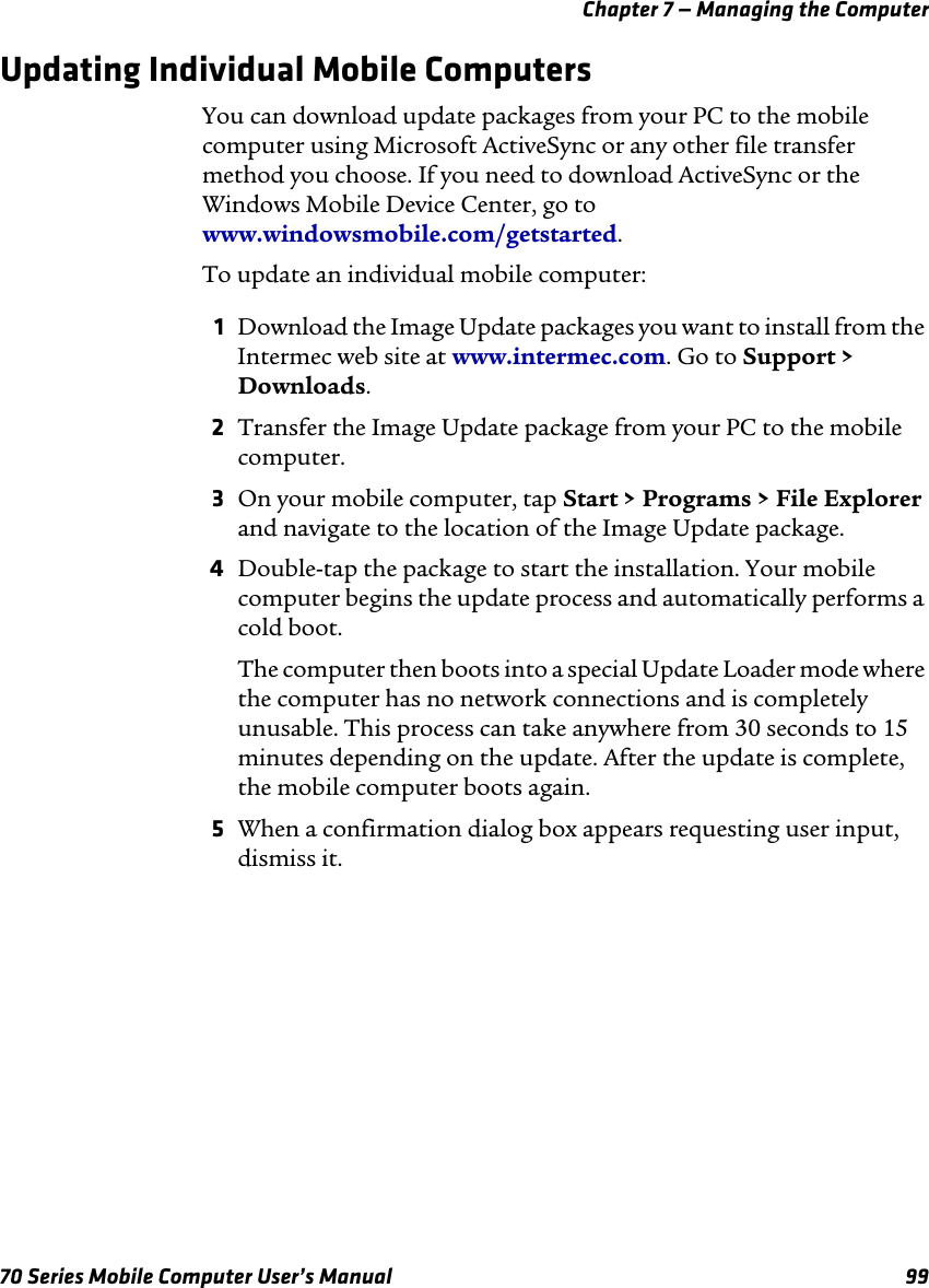 Chapter 7 — Managing the Computer70 Series Mobile Computer User’s Manual 99Updating Individual Mobile ComputersYou can download update packages from your PC to the mobile computer using Microsoft ActiveSync or any other file transfer method you choose. If you need to download ActiveSync or the Windows Mobile Device Center, go to www.windowsmobile.com/getstarted.To update an individual mobile computer:1Download the Image Update packages you want to install from the Intermec web site at www.intermec.com. Go to Support &gt; Downloads.2Transfer the Image Update package from your PC to the mobile computer.3On your mobile computer, tap Start &gt; Programs &gt; File Explorer and navigate to the location of the Image Update package.4Double-tap the package to start the installation. Your mobile computer begins the update process and automatically performs a cold boot.The computer then boots into a special Update Loader mode where the computer has no network connections and is completely unusable. This process can take anywhere from 30 seconds to 15 minutes depending on the update. After the update is complete, the mobile computer boots again.5When a confirmation dialog box appears requesting user input, dismiss it.