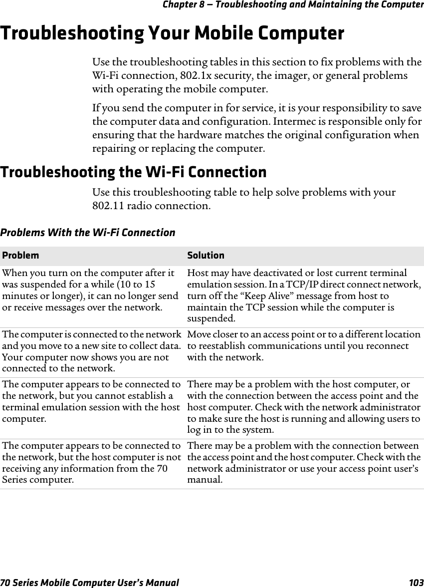 Chapter 8 — Troubleshooting and Maintaining the Computer70 Series Mobile Computer User’s Manual 103Troubleshooting Your Mobile ComputerUse the troubleshooting tables in this section to fix problems with the Wi-Fi connection, 802.1x security, the imager, or general problems with operating the mobile computer.If you send the computer in for service, it is your responsibility to save the computer data and configuration. Intermec is responsible only for ensuring that the hardware matches the original configuration when repairing or replacing the computer.Troubleshooting the Wi-Fi ConnectionUse this troubleshooting table to help solve problems with your 802.11 radio connection.Problems With the Wi-Fi ConnectionProblem SolutionWhen you turn on the computer after it was suspended for a while (10 to 15 minutes or longer), it can no longer send or receive messages over the network.Host may have deactivated or lost current terminal emulation session. In a TCP/IP direct connect network, turn off the “Keep Alive” message from host to maintain the TCP session while the computer is suspended.The computer is connected to the network and you move to a new site to collect data. Your computer now shows you are not connected to the network.Move closer to an access point or to a different location to reestablish communications until you reconnect with the network. The computer appears to be connected to the network, but you cannot establish a terminal emulation session with the host computer.There may be a problem with the host computer, or with the connection between the access point and the host computer. Check with the network administrator to make sure the host is running and allowing users to log in to the system.The computer appears to be connected to the network, but the host computer is not receiving any information from the 70 Series computer.There may be a problem with the connection between the access point and the host computer. Check with the network administrator or use your access point user’s manual.