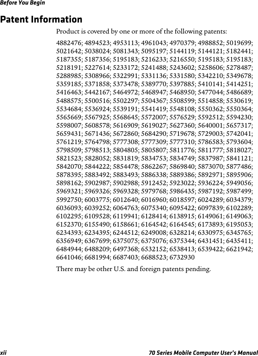 Before You Beginxii 70 Series Mobile Computer User’s ManualPatent InformationProduct is covered by one or more of the following patents: 4882476; 4894523; 4953113; 4961043; 4970379; 4988852; 5019699; 5021642; 5038024; 5081343; 5095197; 5144119; 5144121; 5182441; 5187355; 5187356; 5195183; 5216233; 5216550; 5195183; 5195183; 5218191; 5227614; 5233172; 5241488; 5243602; 5258606; 5278487; 5288985; 5308966; 5322991; 5331136; 5331580; 5342210; 5349678; 5359185; 5371858; 5373478; 5389770; 5397885; 5410141; 5414251; 5416463; 5442167; 5464972; 5468947; 5468950; 5477044; 5486689; 5488575; 5500516; 5502297; 5504367; 5508599; 5514858; 5530619; 5534684; 5536924; 5539191; 5541419; 5548108; 5550362; 5550364; 5565669; 5567925; 5568645; 5572007; 5576529; 5592512; 5594230; 5598007; 5608578; 5616909; 5619027; 5627360; 5640001; 5657317; 5659431; 5671436; 5672860; 5684290; 5719678; 5729003; 5742041; 5761219; 5764798; 5777308; 5777309; 5777310; 5786583; 5793604; 5798509; 5798513; 5804805; 5805807; 5811776; 5811777; 5818027; 5821523; 5828052; 5831819; 5834753; 5834749; 5837987; 5841121; 5842070; 5844222; 5854478; 5862267; 5869840; 5873070; 5877486; 5878395; 5883492; 5883493; 5886338; 5889386; 5892971; 5895906; 5898162; 5902987; 5902988; 5912452; 5923022; 5936224; 5949056; 5969321; 5969326; 5969328; 5979768; 5986435; 5987192; 5987499; 5992750; 6003775; 6012640; 6016960; 6018597; 6024289; 6034379; 6036093; 6039252; 6064763; 6075340; 6095422; 6097839; 6102289; 6102295; 6109528; 6119941; 6128414; 6138915; 6149061; 6149063; 6152370; 6155490; 6158661; 6164542; 6164545; 6173893; 6195053; 6234393; 6234395; 6244512; 6249008; 6328214; 6330975; 6345765; 6356949; 6367699; 6375075; 6375076; 6375344; 6431451; 6435411; 6484944; 6488209; 6497368; 6532152; 6538413; 6539422; 6621942; 6641046; 6681994; 6687403; 6688523; 6732930There may be other U.S. and foreign patents pending.