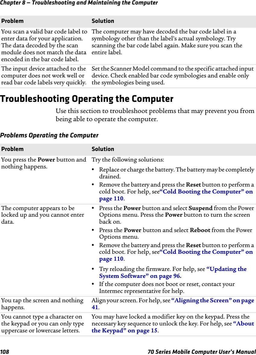 Chapter 8 — Troubleshooting and Maintaining the Computer108 70 Series Mobile Computer User’s ManualTroubleshooting Operating the ComputerUse this section to troubleshoot problems that may prevent you from being able to operate the computer.Problems Operating the ComputerYou scan a valid bar code label to enter data for your application. The data decoded by the scan module does not match the data encoded in the bar code label.The computer may have decoded the bar code label in a symbology other than the label’s actual symbology. Try scanning the bar code label again. Make sure you scan the entire label.The input device attached to the computer does not work well or read bar code labels very quickly.Set the Scanner Model command to the specific attached input device. Check enabled bar code symbologies and enable only the symbologies being used.Problem SolutionProblem SolutionYou press the Power button and nothing happens.Try the following solutions:•Replace or charge the battery. The battery may be completely drained.•Remove the battery and press the Reset button to perform a cold boot. For help, see“Cold Booting the Computer” on page 110.The computer appears to be locked up and you cannot enter data.•Press the Power button and select Suspend from the Power Options menu. Press the Power button to turn the screen back on.•Press the Power button and select Reboot from the Power Options menu.•Remove the battery and press the Reset button to perform a cold boot. For help, see“Cold Booting the Computer” on page 110.•Try reloading the firmware. For help, see “Updating the System Software” on page 96. •If the computer does not boot or reset, contact your Intermec representative for help.You tap the screen and nothing happens.Align your screen. For help, see “Aligning the Screen” on page 41.You cannot type a character on the keypad or you can only type uppercase or lowercase letters.You may have locked a modifier key on the keypad. Press the necessary key sequence to unlock the key. For help, see “About the Keypad” on page 15.