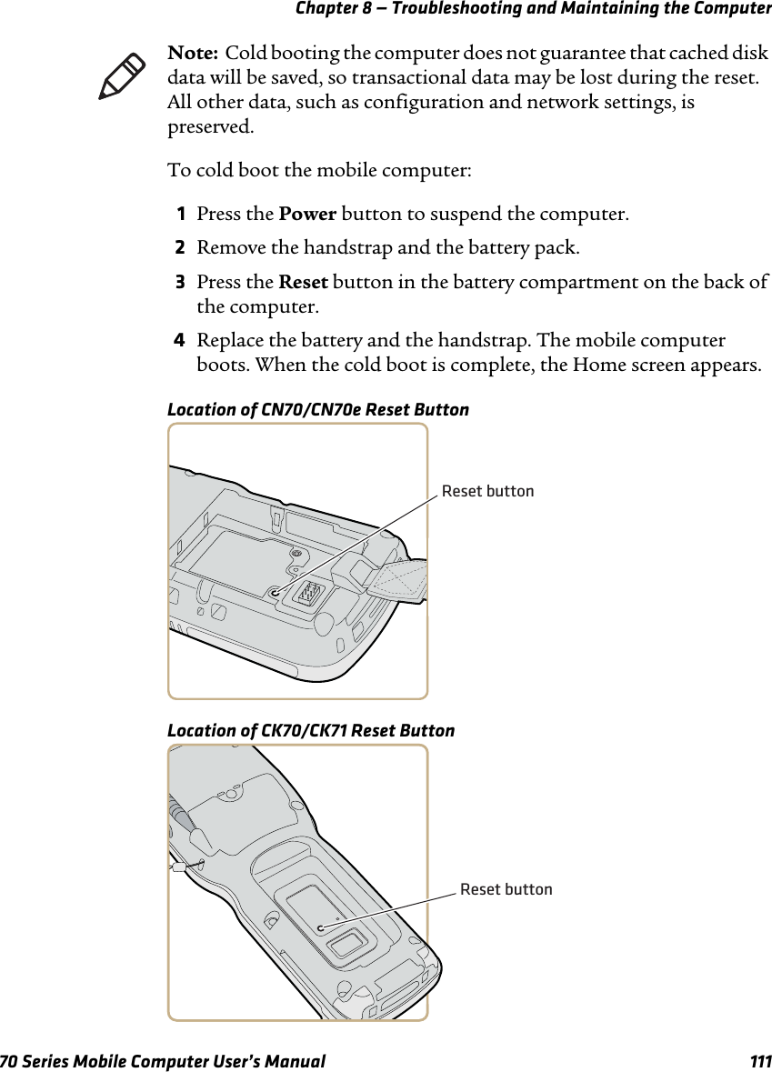 Chapter 8 — Troubleshooting and Maintaining the Computer70 Series Mobile Computer User’s Manual 111To cold boot the mobile computer:1Press the Power button to suspend the computer.2Remove the handstrap and the battery pack.3Press the Reset button in the battery compartment on the back of the computer.4Replace the battery and the handstrap. The mobile computer boots. When the cold boot is complete, the Home screen appears.Location of CN70/CN70e Reset ButtonLocation of CK70/CK71 Reset ButtonNote:  Cold booting the computer does not guarantee that cached disk data will be saved, so transactional data may be lost during the reset. All other data, such as configuration and network settings, is preserved.Reset buttonReset button