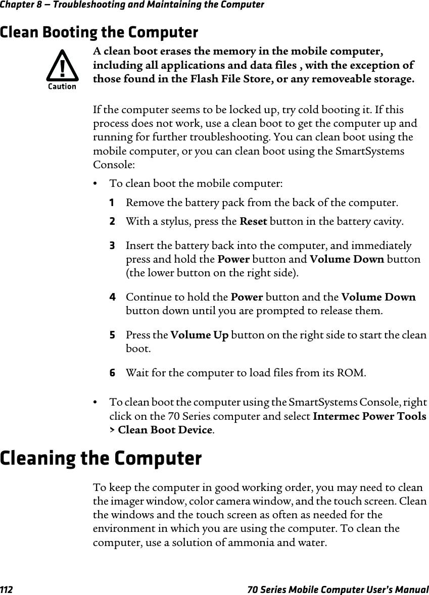 Chapter 8 — Troubleshooting and Maintaining the Computer112 70 Series Mobile Computer User’s ManualClean Booting the ComputerIf the computer seems to be locked up, try cold booting it. If this process does not work, use a clean boot to get the computer up and running for further troubleshooting. You can clean boot using the mobile computer, or you can clean boot using the SmartSystems Console:•To clean boot the mobile computer:1Remove the battery pack from the back of the computer.2With a stylus, press the Reset button in the battery cavity.3Insert the battery back into the computer, and immediately press and hold the Power button and Volume Down button (the lower button on the right side).4Continue to hold the Power button and the Volume Down button down until you are prompted to release them.5Press the Volume Up button on the right side to start the clean boot.6Wait for the computer to load files from its ROM.•To clean boot the computer using the SmartSystems Console, right click on the 70 Series computer and select Intermec Power Tools &gt; Clean Boot Device.Cleaning the ComputerTo keep the computer in good working order, you may need to clean the imager window, color camera window, and the touch screen. Clean the windows and the touch screen as often as needed for the environment in which you are using the computer. To clean the computer, use a solution of ammonia and water.A clean boot erases the memory in the mobile computer, including all applications and data files , with the exception of those found in the Flash File Store, or any removeable storage.