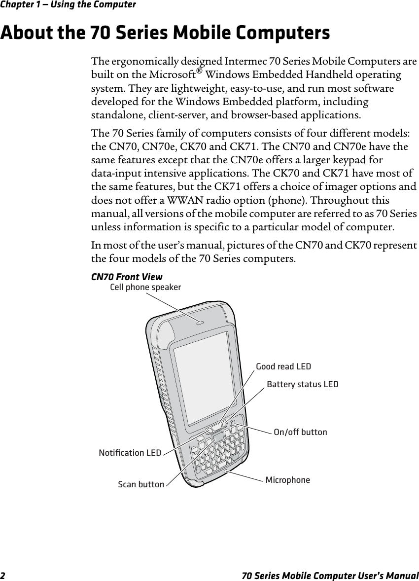 Chapter 1 — Using the Computer2 70 Series Mobile Computer User’s ManualAbout the 70 Series Mobile ComputersThe ergonomically designed Intermec 70 Series Mobile Computers are built on the Microsoft® Windows Embedded Handheld operating system. They are lightweight, easy-to-use, and run most software developed for the Windows Embedded platform, including standalone, client-server, and browser-based applications.The 70 Series family of computers consists of four different models: the CN70, CN70e, CK70 and CK71. The CN70 and CN70e have the same features except that the CN70e offers a larger keypad for data-input intensive applications. The CK70 and CK71 have most of the same features, but the CK71 offers a choice of imager options and does not offer a WWAN radio option (phone). Throughout this manual, all versions of the mobile computer are referred to as 70 Series unless information is specific to a particular model of computer.In most of the user’s manual, pictures of the CN70 and CK70 represent the four models of the 70 Series computers. CN70 Front ViewScan buttonOn/o buttonMicrophoneCell phone speakerNotiﬁcation LEDGood read LEDBattery status LED