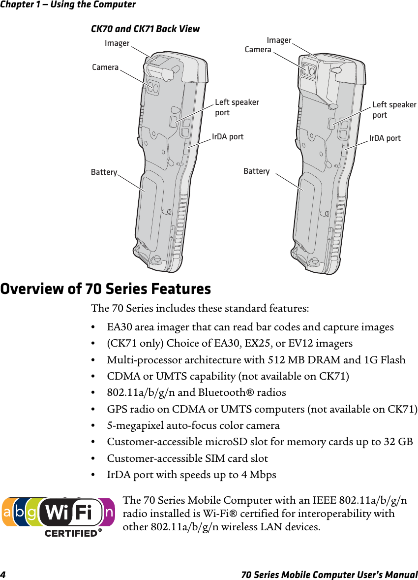 Chapter 1 — Using the Computer4 70 Series Mobile Computer User’s ManualCK70 and CK71 Back ViewOverview of 70 Series FeaturesThe 70 Series includes these standard features:•EA30 area imager that can read bar codes and capture images•(CK71 only) Choice of EA30, EX25, or EV12 imagers•Multi-processor architecture with 512 MB DRAM and 1G Flash•CDMA or UMTS capability (not available on CK71)•802.11a/b/g/n and Bluetooth® radios•GPS radio on CDMA or UMTS computers (not available on CK71)•5-megapixel auto-focus color camera•Customer-accessible microSD slot for memory cards up to 32 GB•Customer-accessible SIM card slot •IrDA port with speeds up to 4 MbpsImagerCameraIrDA portBatteryIrDA portImagerCameraBatteryLeft speakerport Left speakerportThe 70 Series Mobile Computer with an IEEE 802.11a/b/g/n radio installed is Wi-Fi® certified for interoperability with other 802.11a/b/g/n wireless LAN devices.