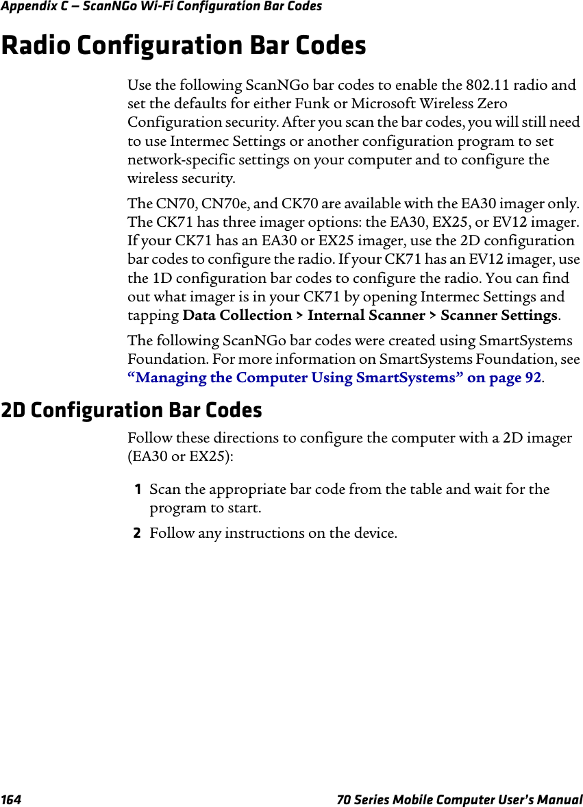 Appendix C — ScanNGo Wi-Fi Configuration Bar Codes164 70 Series Mobile Computer User’s ManualRadio Configuration Bar CodesUse the following ScanNGo bar codes to enable the 802.11 radio and set the defaults for either Funk or Microsoft Wireless Zero Configuration security. After you scan the bar codes, you will still need to use Intermec Settings or another configuration program to set network-specific settings on your computer and to configure the wireless security. The CN70, CN70e, and CK70 are available with the EA30 imager only. The CK71 has three imager options: the EA30, EX25, or EV12 imager. If your CK71 has an EA30 or EX25 imager, use the 2D configuration bar codes to configure the radio. If your CK71 has an EV12 imager, use the 1D configuration bar codes to configure the radio. You can find out what imager is in your CK71 by opening Intermec Settings and tapping Data Collection &gt; Internal Scanner &gt; Scanner Settings.The following ScanNGo bar codes were created using SmartSystems Foundation. For more information on SmartSystems Foundation, see “Managing the Computer Using SmartSystems” on page 92.2D Configuration Bar CodesFollow these directions to configure the computer with a 2D imager (EA30 or EX25):1Scan the appropriate bar code from the table and wait for the program to start.2Follow any instructions on the device.