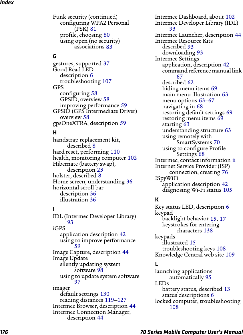 Index176 70 Series Mobile Computer User’s ManualFunk security (continued)configuring WPA2 Personal (PSK) 81profile, choosing 80using open (no security) associations 83Ggestures, supported 37Good Read LEDdescription 6troubleshooting 107GPSconfiguring 58GPSID, overview 58improving performance 59GPSID (GPS Intermediate Driver)overview 58gpsOneXTRA, description 59Hhandstrap replacement kit, described 8hard reset, performing 110health, monitoring computer 102Hibernate (battery swap), description 23holster, described 8Home screen, understanding 36horizontal scroll bardescription 36illustration 36IIDL (Intermec Developer Library) 93iGPSapplication description 42using to improve performance 59Image Capture, description 44Image Updatesilently updating system software 98using to update system software 97imagerdefault settings 130reading distances 119–127Intermec Browser, description 44Intermec Connection Manager, description 44Intermec Dashboard, about 102Intermec Developer Library (IDL) 93Intermec Launcher, description 44Intermec Resource Kitsdescribed 93downloading 93Intermec Settingsapplication, description 42command reference manual link 67described 62hiding menu items 69main menu illustration 63menu options 63–67navigating in 68restoring default settings 69restoring menu items 69starting 63understanding structure 63using remotely with SmartSystems 70using to configure Profile Settings 68Intermec, contact information iiInternet Service Provider (ISP) connection, creating 76ISpyWiFiapplication description 42diagnosing Wi-Fi status 105KKey status LED, description 6keypadbacklight behavior 15, 17keystrokes for entering characters 138keypadsillustrated 15troubleshooting keys 108Knowledge Central web site 109Llaunching applications automatically 95LEDsbattery status, described 13status descriptions 6locked computer, troubleshooting 108