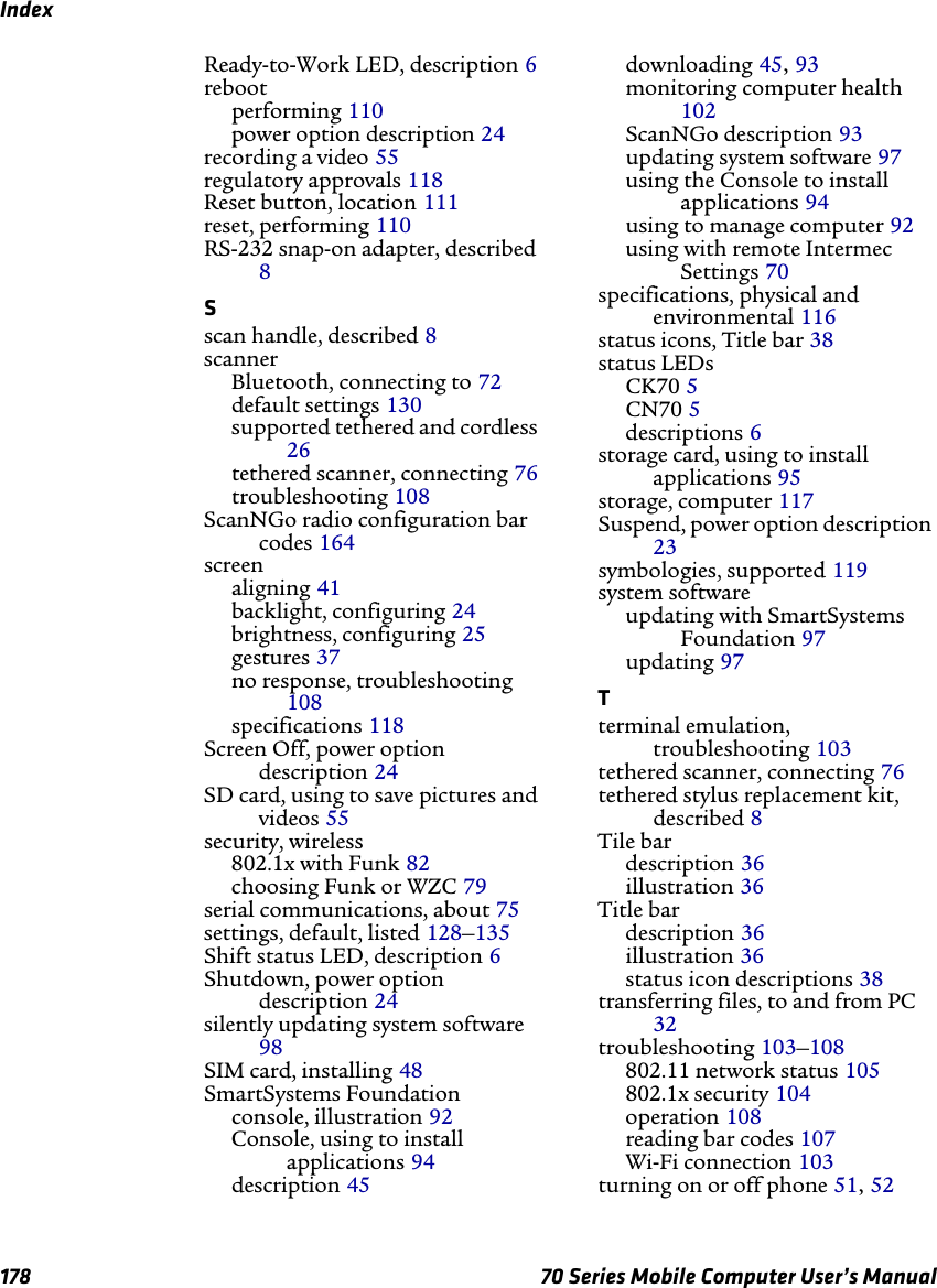 Index178 70 Series Mobile Computer User’s ManualReady-to-Work LED, description 6rebootperforming 110power option description 24recording a video 55regulatory approvals 118Reset button, location 111reset, performing 110RS-232 snap-on adapter, described 8Sscan handle, described 8scannerBluetooth, connecting to 72default settings 130supported tethered and cordless 26tethered scanner, connecting 76troubleshooting 108ScanNGo radio configuration bar codes 164screenaligning 41backlight, configuring 24brightness, configuring 25gestures 37no response, troubleshooting 108specifications 118Screen Off, power option description 24SD card, using to save pictures and videos 55security, wireless802.1x with Funk 82choosing Funk or WZC 79serial communications, about 75settings, default, listed 128–135Shift status LED, description 6Shutdown, power option description 24silently updating system software 98SIM card, installing 48SmartSystems Foundationconsole, illustration 92Console, using to install applications 94description 45downloading 45, 93monitoring computer health 102ScanNGo description 93updating system software 97using the Console to install applications 94using to manage computer 92using with remote Intermec Settings 70specifications, physical and environmental 116status icons, Title bar 38status LEDsCK70 5CN70 5descriptions 6storage card, using to install applications 95storage, computer 117Suspend, power option description 23symbologies, supported 119system softwareupdating with SmartSystems Foundation 97updating 97Tterminal emulation, troubleshooting 103tethered scanner, connecting 76tethered stylus replacement kit, described 8Tile bardescription 36illustration 36Title bardescription 36illustration 36status icon descriptions 38transferring files, to and from PC 32troubleshooting 103–108802.11 network status 105802.1x security 104operation 108reading bar codes 107Wi-Fi connection 103turning on or off phone 51, 52