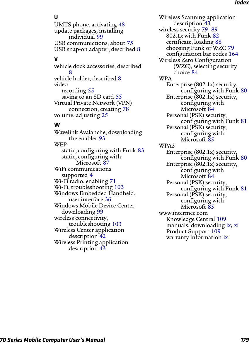 Index70 Series Mobile Computer User’s Manual 179UUMTS phone, activating 48update packages, installing individual 99USB communictions, about 75USB snap-on adapter, described 8Vvehicle dock accessories, described 8vehicle holder, described 8videorecording 55saving to an SD card 55Virtual Private Network (VPN) connection, creating 78volume, adjusting 25WWavelink Avalanche, downloading the enabler 93WEPstatic, configuring with Funk 83static, configuring with Microsoft 87WiFi communicationssupported 4Wi-Fi radio, enabling 71Wi-Fi, troubleshooting 103Windows Embedded Handheld, user interface 36Windows Mobile Device Centerdownloading 99wireless connectivity, troubleshooting 103Wireless Center application description 42Wireless Printing application description 43Wireless Scanning application description 43wireless security 79–89802.1x with Funk 82certificate, loading 88choosing Funk or WZC 79configuration bar codes 164Wireless Zero Configuration (WZC), selecting security choice 84WPAEnterprise (802.1x) security, configuring with Funk 80Enterprise (802.1x) security, configuring with Microsoft 84Personal (PSK) security, configuring with Funk 81Personal (PSK) security, configuring with Microsoft 85WPA2Enterprise (802.1x) security, configuring with Funk 80Enterprise (802.1x) security, configuring with Microsoft 84Personal (PSK) security, configuring with Funk 81Personal (PSK) security, configuring with Microsoft 85www.intermec.comKnowledge Central 109manuals, downloading ix, xiProduct Support 109warranty information ix