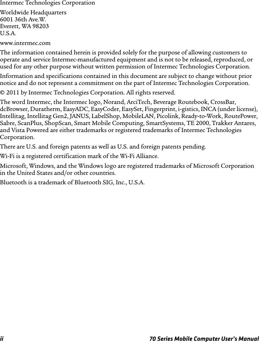 ii 70 Series Mobile Computer User’s ManualIntermec Technologies CorporationWorldwide Headquarters6001 36th Ave.W.Everett, WA 98203U.S.A.www.intermec.comThe information contained herein is provided solely for the purpose of allowing customers to operate and service Intermec-manufactured equipment and is not to be released, reproduced, or used for any other purpose without written permission of Intermec Technologies Corporation.Information and specifications contained in this document are subject to change without prior notice and do not represent a commitment on the part of Intermec Technologies Corporation.© 2011 by Intermec Technologies Corporation. All rights reserved.The word Intermec, the Intermec logo, Norand, ArciTech, Beverage Routebook, CrossBar, dcBrowser, Duratherm, EasyADC, EasyCoder, EasySet, Fingerprint, i-gistics, INCA (under license), Intellitag, Intellitag Gen2, JANUS, LabelShop, MobileLAN, Picolink, Ready-to-Work, RoutePower, Sabre, ScanPlus, ShopScan, Smart Mobile Computing, SmartSystems, TE 2000, Trakker Antares, and Vista Powered are either trademarks or registered trademarks of Intermec Technologies Corporation.There are U.S. and foreign patents as well as U.S. and foreign patents pending.Wi-Fi is a registered certification mark of the Wi-Fi Alliance.Microsoft, Windows, and the Windows logo are registered trademarks of Microsoft Corporation in the United States and/or other countries.Bluetooth is a trademark of Bluetooth SIG, Inc., U.S.A.