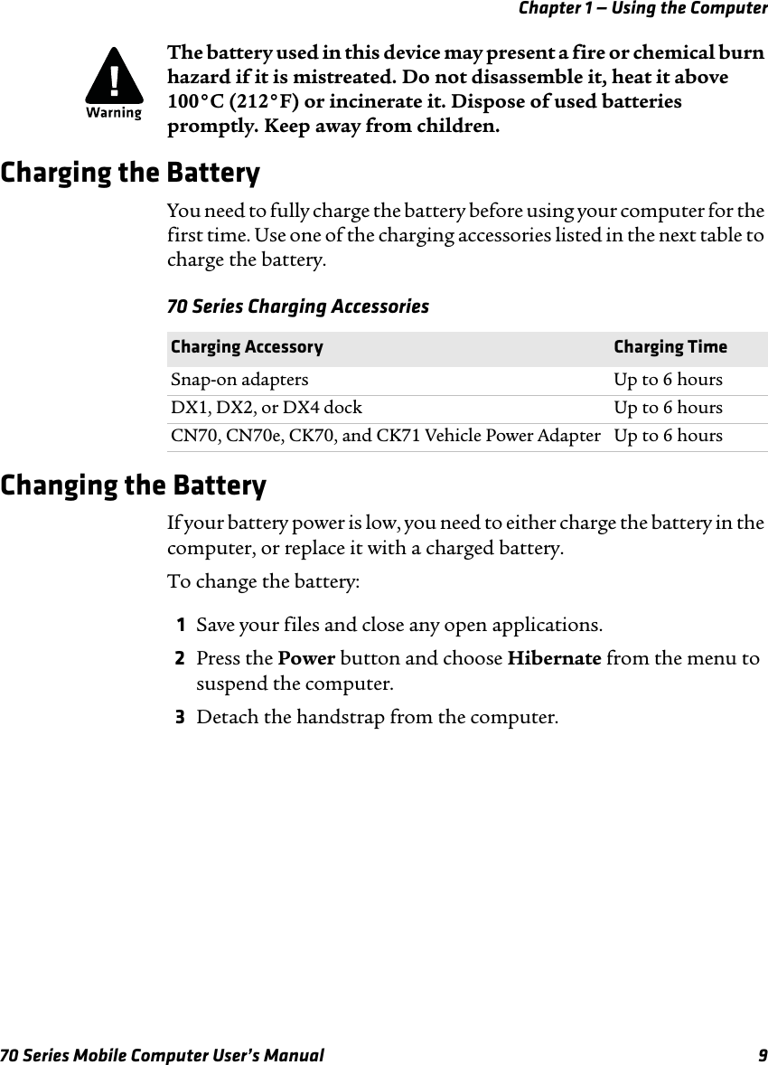 Chapter 1 — Using the Computer70 Series Mobile Computer User’s Manual 9Charging the BatteryYou need to fully charge the battery before using your computer for the first time. Use one of the charging accessories listed in the next table to charge the battery.70 Series Charging AccessoriesChanging the BatteryIf your battery power is low, you need to either charge the battery in the computer, or replace it with a charged battery. To change the battery:1Save your files and close any open applications.2Press the Power button and choose Hibernate from the menu to suspend the computer.3Detach the handstrap from the computer.The battery used in this device may present a fire or chemical burn hazard if it is mistreated. Do not disassemble it, heat it above 100°C (212°F) or incinerate it. Dispose of used batteries promptly. Keep away from children.Charging Accessory Charging TimeSnap-on adapters Up to 6 hoursDX1, DX2, or DX4 dock  Up to 6 hoursCN70, CN70e, CK70, and CK71 Vehicle Power Adapter Up to 6 hours