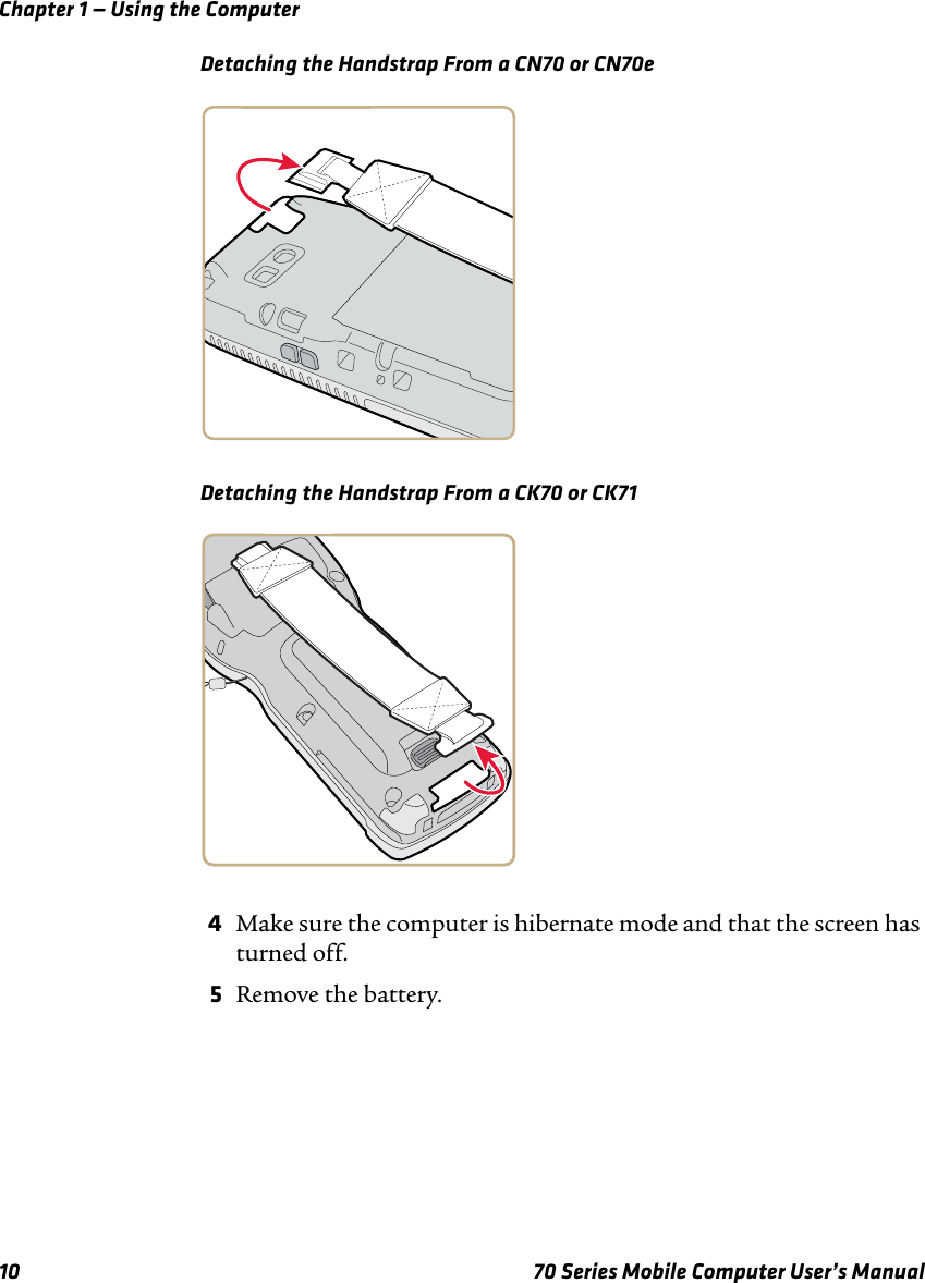 Chapter 1 — Using the Computer10 70 Series Mobile Computer User’s ManualDetaching the Handstrap From a CN70 or CN70eDetaching the Handstrap From a CK70 or CK714Make sure the computer is hibernate mode and that the screen has turned off.5Remove the battery.
