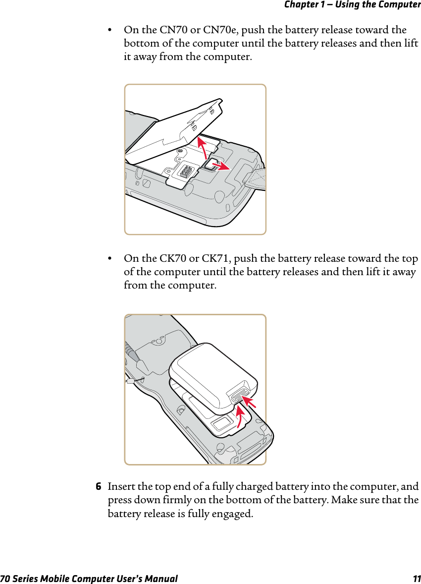 Chapter 1 — Using the Computer70 Series Mobile Computer User’s Manual 11•On the CN70 or CN70e, push the battery release toward the bottom of the computer until the battery releases and then lift it away from the computer.•On the CK70 or CK71, push the battery release toward the top of the computer until the battery releases and then lift it away from the computer.6Insert the top end of a fully charged battery into the computer, and press down firmly on the bottom of the battery. Make sure that the battery release is fully engaged.