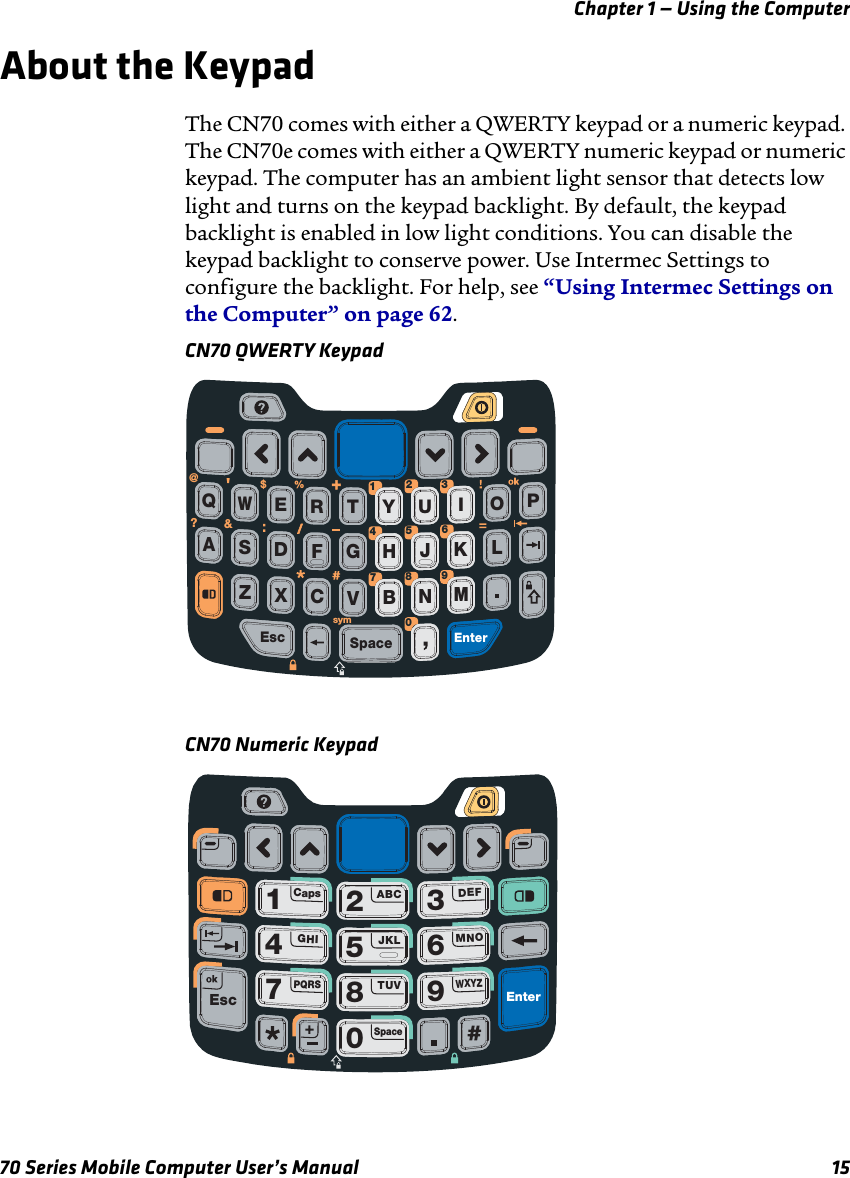 Chapter 1 — Using the Computer70 Series Mobile Computer User’s Manual 15About the KeypadThe CN70 comes with either a QWERTY keypad or a numeric keypad. The CN70e comes with either a QWERTY numeric keypad or numeric keypad. The computer has an ambient light sensor that detects low light and turns on the keypad backlight. By default, the keypad backlight is enabled in low light conditions. You can disable the keypad backlight to conserve power. Use Intermec Settings to configure the backlight. For help, see “Using Intermec Settings on the Computer” on page 62.CN70 QWERTY KeypadCN70 Numeric KeypadSpaceFDSAGHJKLCXZVBNMEscEnterREQWTYIOPU%&amp;?@$sym1234567809+/1234567809CapsABCDEFGHIJKLMNOPQRSTUVSpaceWXYZEsc Enter