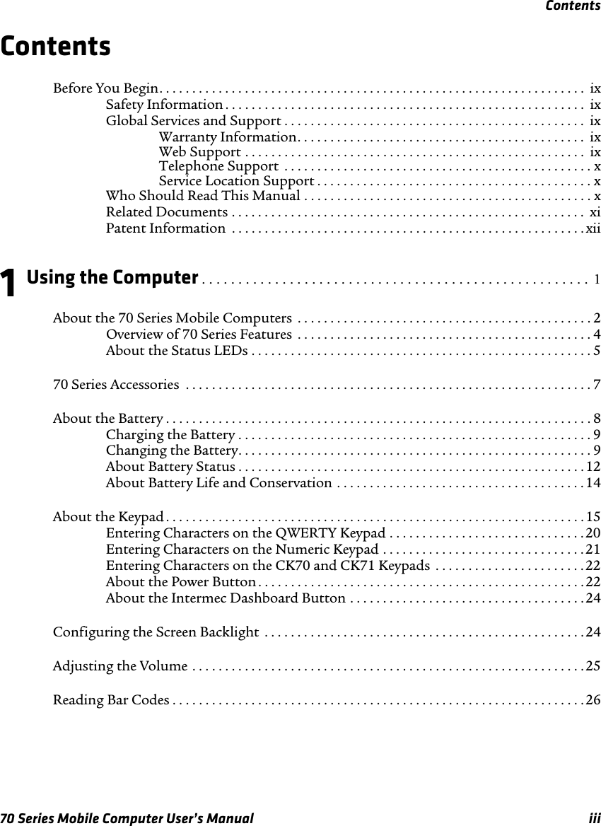 Contents70 Series Mobile Computer User’s Manual iiiContentsBefore You Begin. . . . . . . . . . . . . . . . . . . . . . . . . . . . . . . . . . . . . . . . . . . . . . . . . . . . . . . . . . . . . . . . .  ixSafety Information . . . . . . . . . . . . . . . . . . . . . . . . . . . . . . . . . . . . . . . . . . . . . . . . . . . . . . . ixGlobal Services and Support . . . . . . . . . . . . . . . . . . . . . . . . . . . . . . . . . . . . . . . . . . . . . .  ixWarranty Information. . . . . . . . . . . . . . . . . . . . . . . . . . . . . . . . . . . . . . . . . . . .  ixWeb Support . . . . . . . . . . . . . . . . . . . . . . . . . . . . . . . . . . . . . . . . . . . . . . . . . . . .  ixTelephone Support  . . . . . . . . . . . . . . . . . . . . . . . . . . . . . . . . . . . . . . . . . . . . . . . xService Location Support . . . . . . . . . . . . . . . . . . . . . . . . . . . . . . . . . . . . . . . . . . xWho Should Read This Manual . . . . . . . . . . . . . . . . . . . . . . . . . . . . . . . . . . . . . . . . . . . . xRelated Documents . . . . . . . . . . . . . . . . . . . . . . . . . . . . . . . . . . . . . . . . . . . . . . . . . . . . . .  xiPatent Information  . . . . . . . . . . . . . . . . . . . . . . . . . . . . . . . . . . . . . . . . . . . . . . . . . . . . . . xii1Using the Computer . . . . . . . . . . . . . . . . . . . . . . . . . . . . . . . . . . . . . . . . . . . . . . . . . . . . .  1About the 70 Series Mobile Computers  . . . . . . . . . . . . . . . . . . . . . . . . . . . . . . . . . . . . . . . . . . . . . 2Overview of 70 Series Features  . . . . . . . . . . . . . . . . . . . . . . . . . . . . . . . . . . . . . . . . . . . . . 4About the Status LEDs . . . . . . . . . . . . . . . . . . . . . . . . . . . . . . . . . . . . . . . . . . . . . . . . . . . . 570 Series Accessories  . . . . . . . . . . . . . . . . . . . . . . . . . . . . . . . . . . . . . . . . . . . . . . . . . . . . . . . . . . . . . . 7About the Battery . . . . . . . . . . . . . . . . . . . . . . . . . . . . . . . . . . . . . . . . . . . . . . . . . . . . . . . . . . . . . . . . . 8Charging the Battery . . . . . . . . . . . . . . . . . . . . . . . . . . . . . . . . . . . . . . . . . . . . . . . . . . . . . .9Changing the Battery. . . . . . . . . . . . . . . . . . . . . . . . . . . . . . . . . . . . . . . . . . . . . . . . . . . . . . 9About Battery Status . . . . . . . . . . . . . . . . . . . . . . . . . . . . . . . . . . . . . . . . . . . . . . . . . . . . . 12About Battery Life and Conservation . . . . . . . . . . . . . . . . . . . . . . . . . . . . . . . . . . . . . . 14About the Keypad . . . . . . . . . . . . . . . . . . . . . . . . . . . . . . . . . . . . . . . . . . . . . . . . . . . . . . . . . . . . . . . .15Entering Characters on the QWERTY Keypad . . . . . . . . . . . . . . . . . . . . . . . . . . . . . . 20Entering Characters on the Numeric Keypad . . . . . . . . . . . . . . . . . . . . . . . . . . . . . . . 21Entering Characters on the CK70 and CK71 Keypads  . . . . . . . . . . . . . . . . . . . . . . . 22About the Power Button . . . . . . . . . . . . . . . . . . . . . . . . . . . . . . . . . . . . . . . . . . . . . . . . . . 22About the Intermec Dashboard Button . . . . . . . . . . . . . . . . . . . . . . . . . . . . . . . . . . . .24Configuring the Screen Backlight  . . . . . . . . . . . . . . . . . . . . . . . . . . . . . . . . . . . . . . . . . . . . . . . . .24Adjusting the Volume . . . . . . . . . . . . . . . . . . . . . . . . . . . . . . . . . . . . . . . . . . . . . . . . . . . . . . . . . . . . 25Reading Bar Codes . . . . . . . . . . . . . . . . . . . . . . . . . . . . . . . . . . . . . . . . . . . . . . . . . . . . . . . . . . . . . . . 26