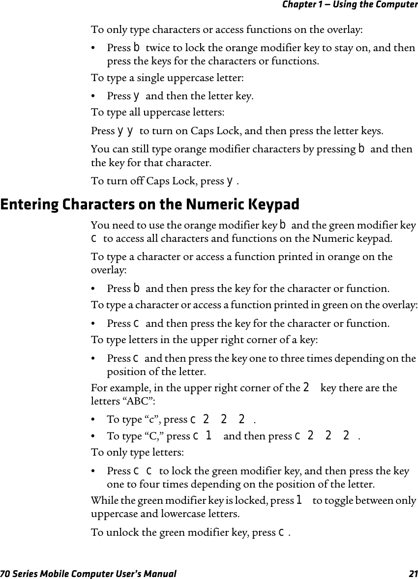 Chapter 1 — Using the Computer70 Series Mobile Computer User’s Manual 21To only type characters or access functions on the overlay:•Press b twice to lock the orange modifier key to stay on, and then press the keys for the characters or functions.To type a single uppercase letter:•Press y and then the letter key.To type all uppercase letters:Press yy to turn on Caps Lock, and then press the letter keys.You can still type orange modifier characters by pressing b and then the key for that character. To turn off Caps Lock, press y.Entering Characters on the Numeric KeypadYou need to use the orange modifier key b and the green modifier key c to access all characters and functions on the Numeric keypad. To type a character or access a function printed in orange on the overlay:•Press b and then press the key for the character or function.To type a character or access a function printed in green on the overlay:•Press c and then press the key for the character or function.To type letters in the upper right corner of a key:•Press c and then press the key one to three times depending on the position of the letter.For example, in the upper right corner of the 2 key there are the letters “ABC”:•To type “c”, press c 2 2 2.•To type “C,” press c 1 and then press c 2 2 2.To only type letters:•Press c c to lock the green modifier key, and then press the key one to four times depending on the position of the letter.While the green modifier key is locked, press 1 to toggle between only uppercase and lowercase letters.To unlock the green modifier key, press c.