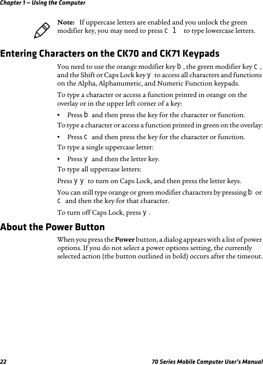 Chapter 1 — Using the Computer22 70 Series Mobile Computer User’s ManualEntering Characters on the CK70 and CK71 KeypadsYou need to use the orange modifier key b, the green modifier key c, and the Shift or Caps Lock key y to access all characters and functions on the Alpha, Alphanumeric, and Numeric Function keypads. To type a character or access a function printed in orange on the overlay or in the upper left corner of a key:•Press b and then press the key for the character or function.To type a character or access a function printed in green on the overlay:•Press c and then press the key for the character or function.To type a single uppercase letter:•Press y and then the letter key.To type all uppercase letters:Press yy to turn on Caps Lock, and then press the letter keys.You can still type orange or green modifier characters by pressing b or c and then the key for that character. To turn off Caps Lock, press y.About the Power ButtonWhen you press the Power button, a dialog appears with a list of power options. If you do not select a power options setting, the currently selected action (the button outlined in bold) occurs after the timeout.Note:   If uppercase letters are enabled and you unlock the green modifier key, you may need to press c 1 to type lowercase letters. 