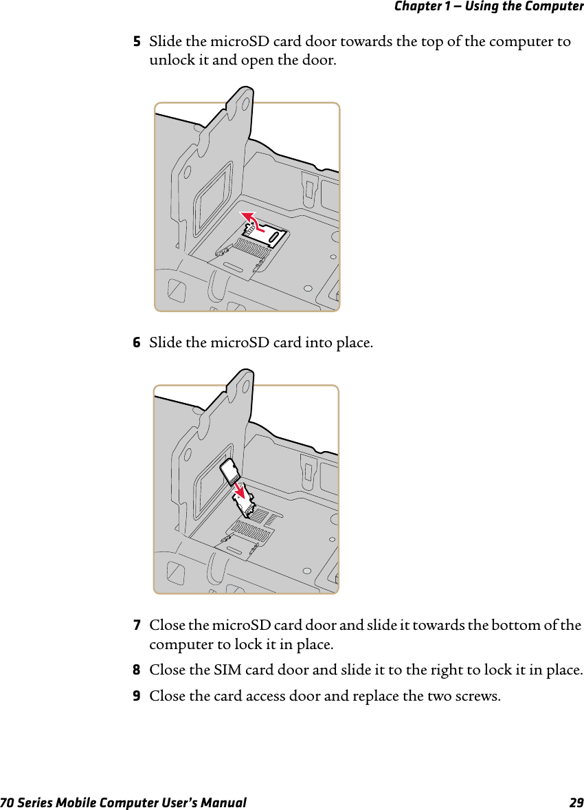 Chapter 1 — Using the Computer70 Series Mobile Computer User’s Manual 295Slide the microSD card door towards the top of the computer to unlock it and open the door. 6Slide the microSD card into place.7Close the microSD card door and slide it towards the bottom of the computer to lock it in place.8Close the SIM card door and slide it to the right to lock it in place.9Close the card access door and replace the two screws.