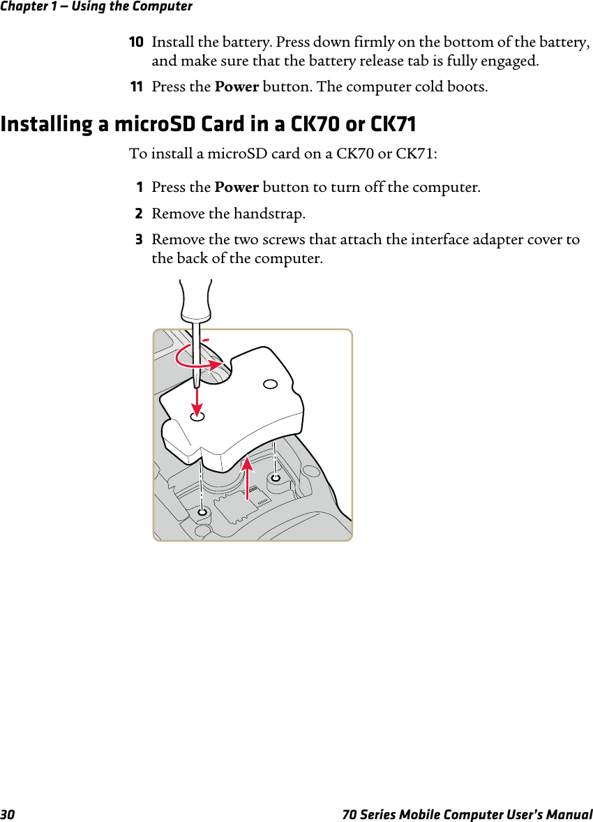 Chapter 1 — Using the Computer30 70 Series Mobile Computer User’s Manual10 Install the battery. Press down firmly on the bottom of the battery, and make sure that the battery release tab is fully engaged.11 Press the Power button. The computer cold boots.Installing a microSD Card in a CK70 or CK71To install a microSD card on a CK70 or CK71:1Press the Power button to turn off the computer.2Remove the handstrap.3Remove the two screws that attach the interface adapter cover to the back of the computer.