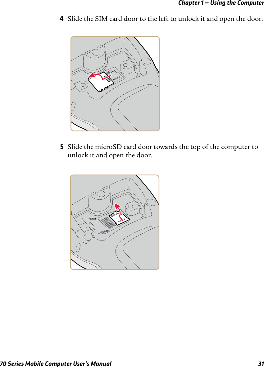 Chapter 1 — Using the Computer70 Series Mobile Computer User’s Manual 314Slide the SIM card door to the left to unlock it and open the door.5Slide the microSD card door towards the top of the computer to unlock it and open the door. 