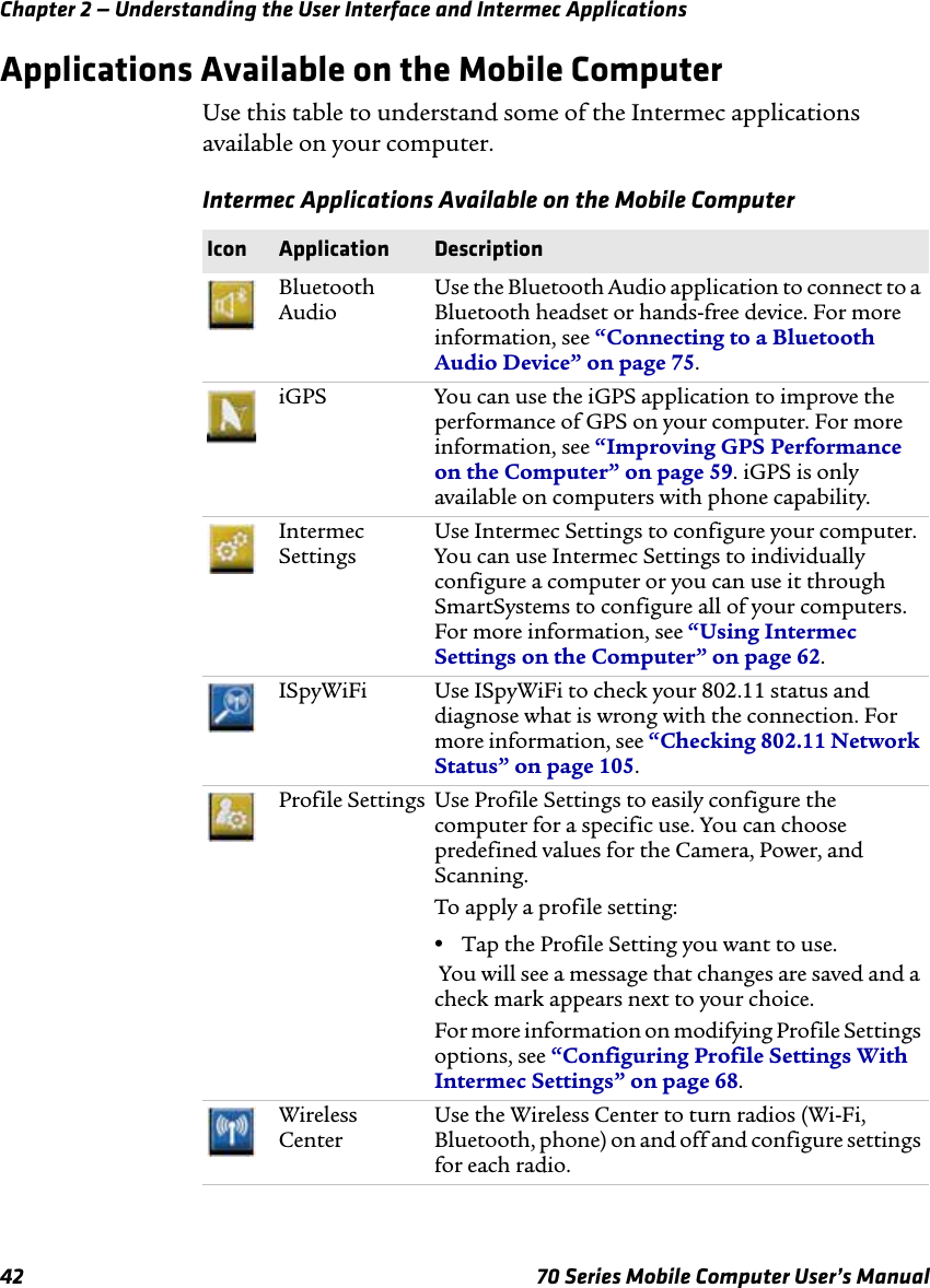 Chapter 2 — Understanding the User Interface and Intermec Applications42 70 Series Mobile Computer User’s ManualApplications Available on the Mobile ComputerUse this table to understand some of the Intermec applications available on your computer. Intermec Applications Available on the Mobile ComputerIcon Application DescriptionBluetooth AudioUse the Bluetooth Audio application to connect to a Bluetooth headset or hands-free device. For more information, see “Connecting to a Bluetooth Audio Device” on page 75.iGPS You can use the iGPS application to improve the performance of GPS on your computer. For more information, see “Improving GPS Performance on the Computer” on page 59. iGPS is only available on computers with phone capability.Intermec SettingsUse Intermec Settings to configure your computer. You can use Intermec Settings to individually configure a computer or you can use it through SmartSystems to configure all of your computers. For more information, see “Using Intermec Settings on the Computer” on page 62.ISpyWiFi Use ISpyWiFi to check your 802.11 status and diagnose what is wrong with the connection. For more information, see “Checking 802.11 Network Status” on page 105.Profile Settings Use Profile Settings to easily configure the computer for a specific use. You can choose predefined values for the Camera, Power, and Scanning. To apply a profile setting:•Tap the Profile Setting you want to use. You will see a message that changes are saved and a check mark appears next to your choice.For more information on modifying Profile Settings options, see “Configuring Profile Settings With Intermec Settings” on page 68.Wireless CenterUse the Wireless Center to turn radios (Wi-Fi, Bluetooth, phone) on and off and configure settings for each radio.