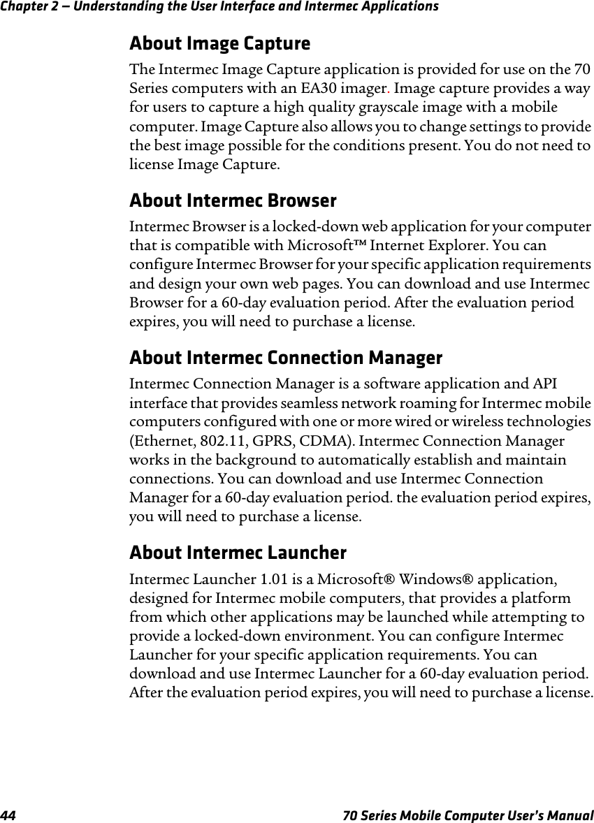 Chapter 2 — Understanding the User Interface and Intermec Applications44 70 Series Mobile Computer User’s ManualAbout Image CaptureThe Intermec Image Capture application is provided for use on the 70 Series computers with an EA30 imager. Image capture provides a way for users to capture a high quality grayscale image with a mobile computer. Image Capture also allows you to change settings to provide the best image possible for the conditions present. You do not need to license Image Capture.About Intermec BrowserIntermec Browser is a locked-down web application for your computer that is compatible with Microsoft™ Internet Explorer. You can configure Intermec Browser for your specific application requirements and design your own web pages. You can download and use Intermec Browser for a 60-day evaluation period. After the evaluation period expires, you will need to purchase a license. About Intermec Connection ManagerIntermec Connection Manager is a software application and API interface that provides seamless network roaming for Intermec mobile computers configured with one or more wired or wireless technologies (Ethernet, 802.11, GPRS, CDMA). Intermec Connection Manager works in the background to automatically establish and maintain connections. You can download and use Intermec Connection Manager for a 60-day evaluation period. the evaluation period expires, you will need to purchase a license.About Intermec LauncherIntermec Launcher 1.01 is a Microsoft® Windows® application, designed for Intermec mobile computers, that provides a platform from which other applications may be launched while attempting to provide a locked-down environment. You can configure Intermec Launcher for your specific application requirements. You can download and use Intermec Launcher for a 60-day evaluation period. After the evaluation period expires, you will need to purchase a license.