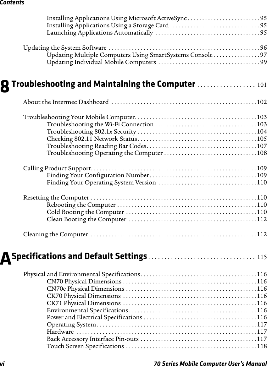 Contentsvi 70 Series Mobile Computer User’s ManualInstalling Applications Using Microsoft ActiveSync . . . . . . . . . . . . . . . . . . . . . . . . . 95Installing Applications Using a Storage Card . . . . . . . . . . . . . . . . . . . . . . . . . . . . . . .95Launching Applications Automatically  . . . . . . . . . . . . . . . . . . . . . . . . . . . . . . . . . . . . 95Updating the System Software . . . . . . . . . . . . . . . . . . . . . . . . . . . . . . . . . . . . . . . . . . . . . . . . . . . .96Updating Multiple Computers Using SmartSystems Console . . . . . . . . . . . . . . . . 97Updating Individual Mobile Computers  . . . . . . . . . . . . . . . . . . . . . . . . . . . . . . . . . . .998Troubleshooting and Maintaining the Computer . . . . . . . . . . . . . . . . . . 101About the Intermec Dashboard  . . . . . . . . . . . . . . . . . . . . . . . . . . . . . . . . . . . . . . . . . . . . . . . . . .102Troubleshooting Your Mobile Computer. . . . . . . . . . . . . . . . . . . . . . . . . . . . . . . . . . . . . . . . . .103Troubleshooting the Wi-Fi Connection . . . . . . . . . . . . . . . . . . . . . . . . . . . . . . . . . . .103Troubleshooting 802.1x Security . . . . . . . . . . . . . . . . . . . . . . . . . . . . . . . . . . . . . . . . .104Checking 802.11 Network Status . . . . . . . . . . . . . . . . . . . . . . . . . . . . . . . . . . . . . . . . .105Troubleshooting Reading Bar Codes. . . . . . . . . . . . . . . . . . . . . . . . . . . . . . . . . . . . . .107Troubleshooting Operating the Computer . . . . . . . . . . . . . . . . . . . . . . . . . . . . . . . .108Calling Product Support. . . . . . . . . . . . . . . . . . . . . . . . . . . . . . . . . . . . . . . . . . . . . . . . . . . . . . . . .109Finding Your Configuration Number. . . . . . . . . . . . . . . . . . . . . . . . . . . . . . . . . . . . .109Finding Your Operating System Version  . . . . . . . . . . . . . . . . . . . . . . . . . . . . . . . . . .110Resetting the Computer . . . . . . . . . . . . . . . . . . . . . . . . . . . . . . . . . . . . . . . . . . . . . . . . . . . . . . . . .110Rebooting the Computer . . . . . . . . . . . . . . . . . . . . . . . . . . . . . . . . . . . . . . . . . . . . . . . .110Cold Booting the Computer  . . . . . . . . . . . . . . . . . . . . . . . . . . . . . . . . . . . . . . . . . . . . .110Clean Booting the Computer  . . . . . . . . . . . . . . . . . . . . . . . . . . . . . . . . . . . . . . . . . . . .112Cleaning the Computer. . . . . . . . . . . . . . . . . . . . . . . . . . . . . . . . . . . . . . . . . . . . . . . . . . . . . . . . . .112ASpecifications and Default Settings . . . . . . . . . . . . . . . . . . . . . . . . . . . . . . . . . 115Physical and Environmental Specifications. . . . . . . . . . . . . . . . . . . . . . . . . . . . . . . . . . . . . . . .116CN70 Physical Dimensions . . . . . . . . . . . . . . . . . . . . . . . . . . . . . . . . . . . . . . . . . . . . . .116CN70e Physical Dimensions . . . . . . . . . . . . . . . . . . . . . . . . . . . . . . . . . . . . . . . . . . . . .116CK70 Physical Dimensions  . . . . . . . . . . . . . . . . . . . . . . . . . . . . . . . . . . . . . . . . . . . . . .116CK71 Physical Dimensions  . . . . . . . . . . . . . . . . . . . . . . . . . . . . . . . . . . . . . . . . . . . . . .116Environmental Specifications . . . . . . . . . . . . . . . . . . . . . . . . . . . . . . . . . . . . . . . . . . . .116Power and Electrical Specifications . . . . . . . . . . . . . . . . . . . . . . . . . . . . . . . . . . . . . . .116Operating System . . . . . . . . . . . . . . . . . . . . . . . . . . . . . . . . . . . . . . . . . . . . . . . . . . . . . . .117Hardware  . . . . . . . . . . . . . . . . . . . . . . . . . . . . . . . . . . . . . . . . . . . . . . . . . . . . . . . . . . . . . .117Back Accessory Interface Pin-outs . . . . . . . . . . . . . . . . . . . . . . . . . . . . . . . . . . . . . . . .117Touch Screen Specifications  . . . . . . . . . . . . . . . . . . . . . . . . . . . . . . . . . . . . . . . . . . . . .118