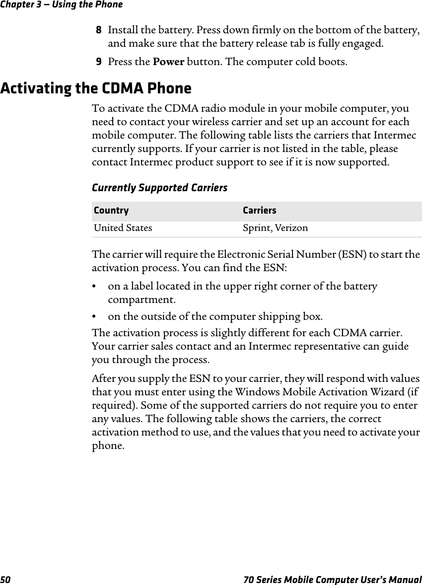 Chapter 3 — Using the Phone50 70 Series Mobile Computer User’s Manual8Install the battery. Press down firmly on the bottom of the battery, and make sure that the battery release tab is fully engaged.9Press the Power button. The computer cold boots.Activating the CDMA PhoneTo activate the CDMA radio module in your mobile computer, you need to contact your wireless carrier and set up an account for each mobile computer. The following table lists the carriers that Intermec currently supports. If your carrier is not listed in the table, please contact Intermec product support to see if it is now supported.Currently Supported CarriersThe carrier will require the Electronic Serial Number (ESN) to start the activation process. You can find the ESN:•on a label located in the upper right corner of the battery compartment.•on the outside of the computer shipping box.The activation process is slightly different for each CDMA carrier. Your carrier sales contact and an Intermec representative can guide you through the process.After you supply the ESN to your carrier, they will respond with values that you must enter using the Windows Mobile Activation Wizard (if required). Some of the supported carriers do not require you to enter any values. The following table shows the carriers, the correct activation method to use, and the values that you need to activate your phone.Country CarriersUnited States Sprint, Verizon