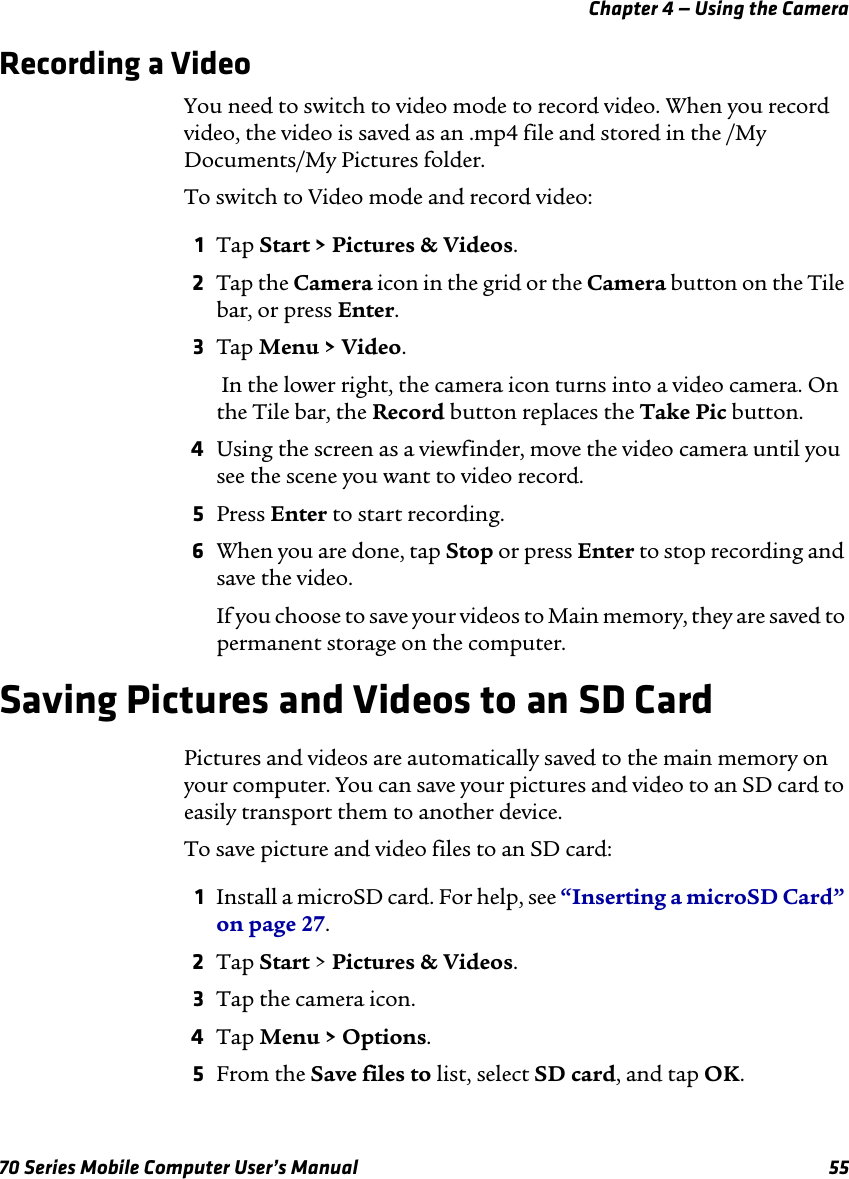 Chapter 4 — Using the Camera70 Series Mobile Computer User’s Manual 55Recording a VideoYou need to switch to video mode to record video. When you record video, the video is saved as an .mp4 file and stored in the /My Documents/My Pictures folder. To switch to Video mode and record video:1Tap Start &gt; Pictures &amp; Videos.2Tap the Camera icon in the grid or the Camera button on the Tile bar, or press Enter.3Tap Menu &gt; Video. In the lower right, the camera icon turns into a video camera. On the Tile bar, the Record button replaces the Take Pic button.4Using the screen as a viewfinder, move the video camera until you see the scene you want to video record.5Press Enter to start recording. 6When you are done, tap Stop or press Enter to stop recording and save the video. If you choose to save your videos to Main memory, they are saved to permanent storage on the computer.Saving Pictures and Videos to an SD CardPictures and videos are automatically saved to the main memory on your computer. You can save your pictures and video to an SD card to easily transport them to another device.To save picture and video files to an SD card:1Install a microSD card. For help, see “Inserting a microSD Card” on page 27.2Tap Start &gt; Pictures &amp; Videos.3Tap the camera icon.4Tap Menu &gt; Options.5From the Save files to list, select SD card, and tap OK. 