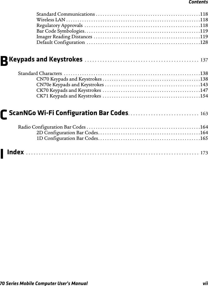 Contents70 Series Mobile Computer User’s Manual viiStandard Communications . . . . . . . . . . . . . . . . . . . . . . . . . . . . . . . . . . . . . . . . . . . . . .118Wireless LAN . . . . . . . . . . . . . . . . . . . . . . . . . . . . . . . . . . . . . . . . . . . . . . . . . . . . . . . . . . .118Regulatory Approvals  . . . . . . . . . . . . . . . . . . . . . . . . . . . . . . . . . . . . . . . . . . . . . . . . . . .118Bar Code Symbologies. . . . . . . . . . . . . . . . . . . . . . . . . . . . . . . . . . . . . . . . . . . . . . . . . . .119Imager Reading Distances . . . . . . . . . . . . . . . . . . . . . . . . . . . . . . . . . . . . . . . . . . . . . . .119Default Configuration  . . . . . . . . . . . . . . . . . . . . . . . . . . . . . . . . . . . . . . . . . . . . . . . . . .128BKeypads and Keystrokes  . . . . . . . . . . . . . . . . . . . . . . . . . . . . . . . . . . . . . . . . . . . . .  137Standard Characters  . . . . . . . . . . . . . . . . . . . . . . . . . . . . . . . . . . . . . . . . . . . . . . . . . . . . . . . . . . . .138CN70 Keypads and Keystrokes . . . . . . . . . . . . . . . . . . . . . . . . . . . . . . . . . . . . . . . . . . .138CN70e Keypads and Keystrokes . . . . . . . . . . . . . . . . . . . . . . . . . . . . . . . . . . . . . . . . . .143CK70 Keypads and Keystrokes  . . . . . . . . . . . . . . . . . . . . . . . . . . . . . . . . . . . . . . . . . . .147CK71 Keypads and Keystrokes  . . . . . . . . . . . . . . . . . . . . . . . . . . . . . . . . . . . . . . . . . . .154CScanNGo Wi-Fi Configuration Bar Codes. . . . . . . . . . . . . . . . . . . . . . . . . . . . 163Radio Configuration Bar Codes . . . . . . . . . . . . . . . . . . . . . . . . . . . . . . . . . . . . . . . . . . . . . . . . . .1642D Configuration Bar Codes. . . . . . . . . . . . . . . . . . . . . . . . . . . . . . . . . . . . . . . . . . . . .1641D Configuration Bar Codes. . . . . . . . . . . . . . . . . . . . . . . . . . . . . . . . . . . . . . . . . . . . .165I Index  . . . . . . . . . . . . . . . . . . . . . . . . . . . . . . . . . . . . . . . . . . . . . . . . . . . . . . . . . . . . . . . . . . . .  173