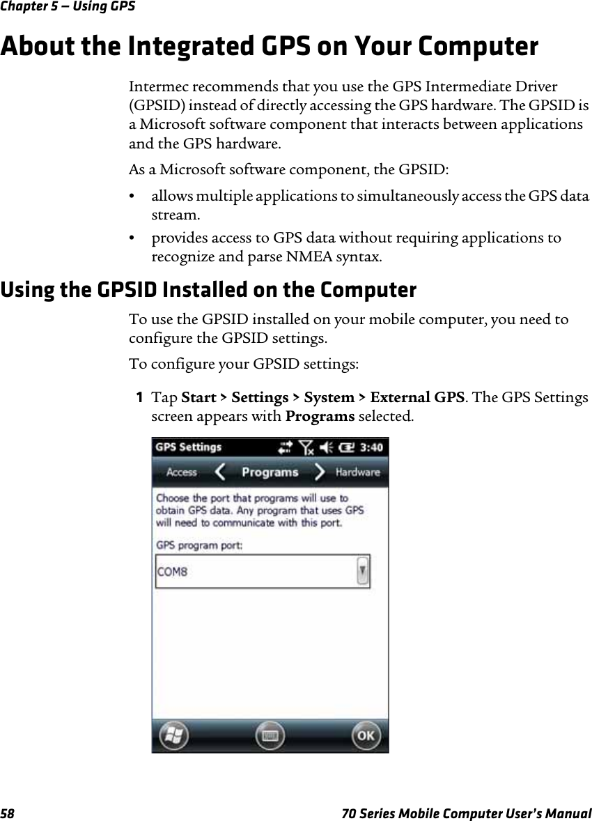 Chapter 5 — Using GPS58 70 Series Mobile Computer User’s ManualAbout the Integrated GPS on Your ComputerIntermec recommends that you use the GPS Intermediate Driver (GPSID) instead of directly accessing the GPS hardware. The GPSID is a Microsoft software component that interacts between applications and the GPS hardware.As a Microsoft software component, the GPSID:•allows multiple applications to simultaneously access the GPS data stream.•provides access to GPS data without requiring applications to recognize and parse NMEA syntax.Using the GPSID Installed on the ComputerTo use the GPSID installed on your mobile computer, you need to configure the GPSID settings.To configure your GPSID settings:1Tap Start &gt; Settings &gt; System &gt; External GPS. The GPS Settings screen appears with Programs selected.