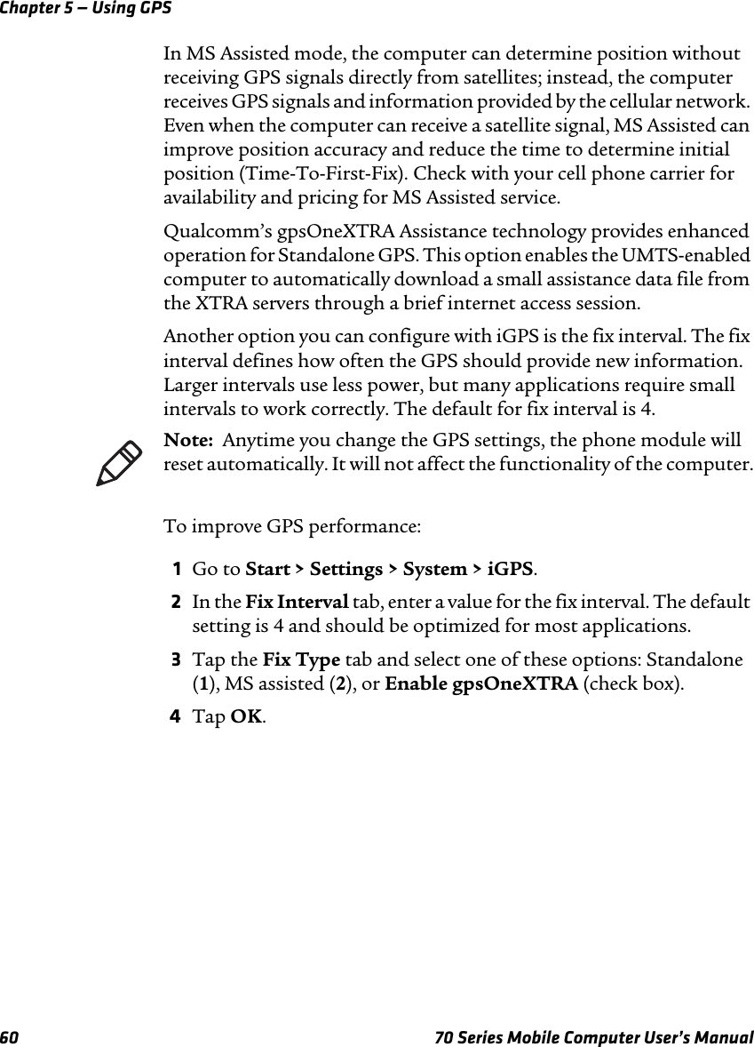 Chapter 5 — Using GPS60 70 Series Mobile Computer User’s ManualIn MS Assisted mode, the computer can determine position without receiving GPS signals directly from satellites; instead, the computer receives GPS signals and information provided by the cellular network. Even when the computer can receive a satellite signal, MS Assisted can improve position accuracy and reduce the time to determine initial position (Time-To-First-Fix). Check with your cell phone carrier for availability and pricing for MS Assisted service.Qualcomm’s gpsOneXTRA Assistance technology provides enhanced operation for Standalone GPS. This option enables the UMTS-enabled computer to automatically download a small assistance data file from the XTRA servers through a brief internet access session. Another option you can configure with iGPS is the fix interval. The fix interval defines how often the GPS should provide new information. Larger intervals use less power, but many applications require small intervals to work correctly. The default for fix interval is 4.To improve GPS performance:1Go to Start &gt; Settings &gt; System &gt; iGPS.2In the Fix Interval tab, enter a value for the fix interval. The default setting is 4 and should be optimized for most applications.3Tap the Fix Type tab and select one of these options: Standalone (1), MS assisted (2), or Enable gpsOneXTRA (check box).4Tap OK.Note:  Anytime you change the GPS settings, the phone module will reset automatically. It will not affect the functionality of the computer.