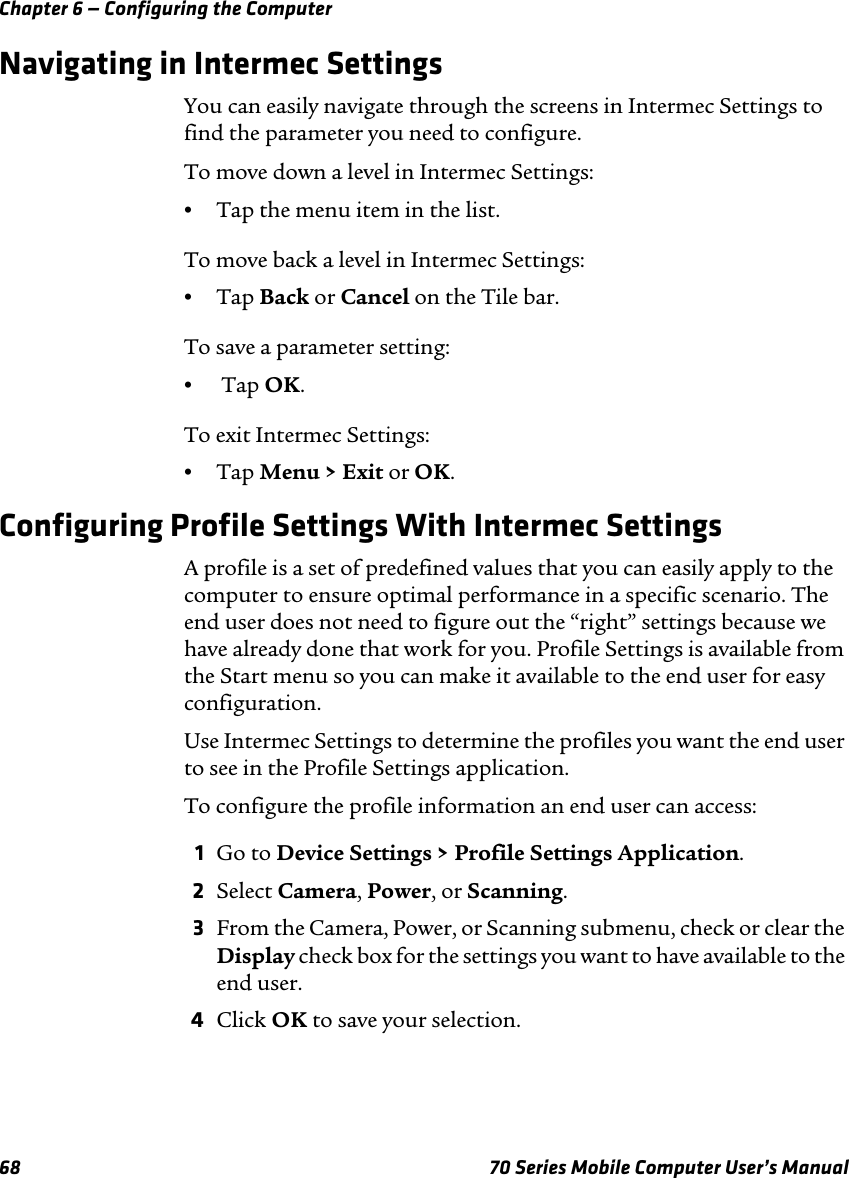 Chapter 6 — Configuring the Computer68 70 Series Mobile Computer User’s ManualNavigating in Intermec SettingsYou can easily navigate through the screens in Intermec Settings to find the parameter you need to configure.To move down a level in Intermec Settings:•Tap the menu item in the list.To move back a level in Intermec Settings:•Tap Back or Cancel on the Tile bar.To save a parameter setting:• Tap OK.To exit Intermec Settings:•Tap Menu &gt; Exit or OK.Configuring Profile Settings With Intermec SettingsA profile is a set of predefined values that you can easily apply to the computer to ensure optimal performance in a specific scenario. The end user does not need to figure out the “right” settings because we have already done that work for you. Profile Settings is available from the Start menu so you can make it available to the end user for easy configuration.Use Intermec Settings to determine the profiles you want the end user to see in the Profile Settings application.To configure the profile information an end user can access:1Go to Device Settings &gt; Profile Settings Application.2Select Camera, Power, or Scanning.3From the Camera, Power, or Scanning submenu, check or clear the Display check box for the settings you want to have available to the end user.4Click OK to save your selection.