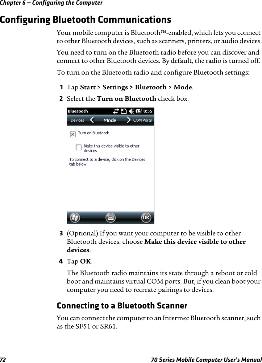 Chapter 6 — Configuring the Computer72 70 Series Mobile Computer User’s ManualConfiguring Bluetooth CommunicationsYour mobile computer is Bluetooth™-enabled, which lets you connect to other Bluetooth devices, such as scanners, printers, or audio devices.You need to turn on the Bluetooth radio before you can discover and connect to other Bluetooth devices. By default, the radio is turned off. To turn on the Bluetooth radio and configure Bluetooth settings:1Tap Start &gt; Settings &gt; Bluetooth &gt; Mode.2Select the Turn on Bluetooth check box.3(Optional) If you want your computer to be visible to other Bluetooth devices, choose Make this device visible to other devices.4Tap OK.The Bluetooth radio maintains its state through a reboot or cold boot and maintains virtual COM ports. But, if you clean boot your computer you need to recreate pairings to devices.Connecting to a Bluetooth ScannerYou can connect the computer to an Intermec Bluetooth scanner, such as the SF51 or SR61.