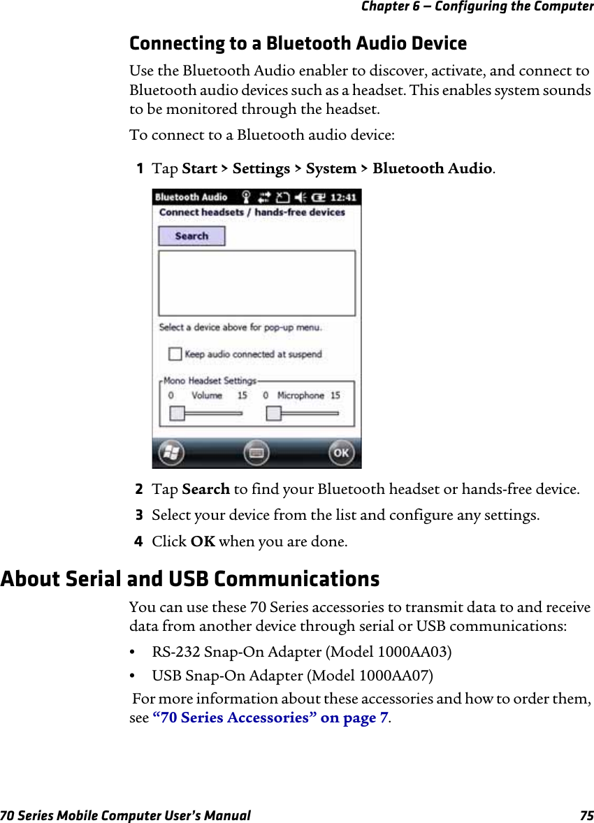 Chapter 6 — Configuring the Computer70 Series Mobile Computer User’s Manual 75Connecting to a Bluetooth Audio DeviceUse the Bluetooth Audio enabler to discover, activate, and connect to Bluetooth audio devices such as a headset. This enables system sounds to be monitored through the headset.To connect to a Bluetooth audio device:1Tap Start &gt; Settings &gt; System &gt; Bluetooth Audio. 2Tap Search to find your Bluetooth headset or hands-free device.3Select your device from the list and configure any settings.4Click OK when you are done.About Serial and USB CommunicationsYou can use these 70 Series accessories to transmit data to and receive data from another device through serial or USB communications:•RS-232 Snap-On Adapter (Model 1000AA03)•USB Snap-On Adapter (Model 1000AA07) For more information about these accessories and how to order them, see “70 Series Accessories” on page 7.