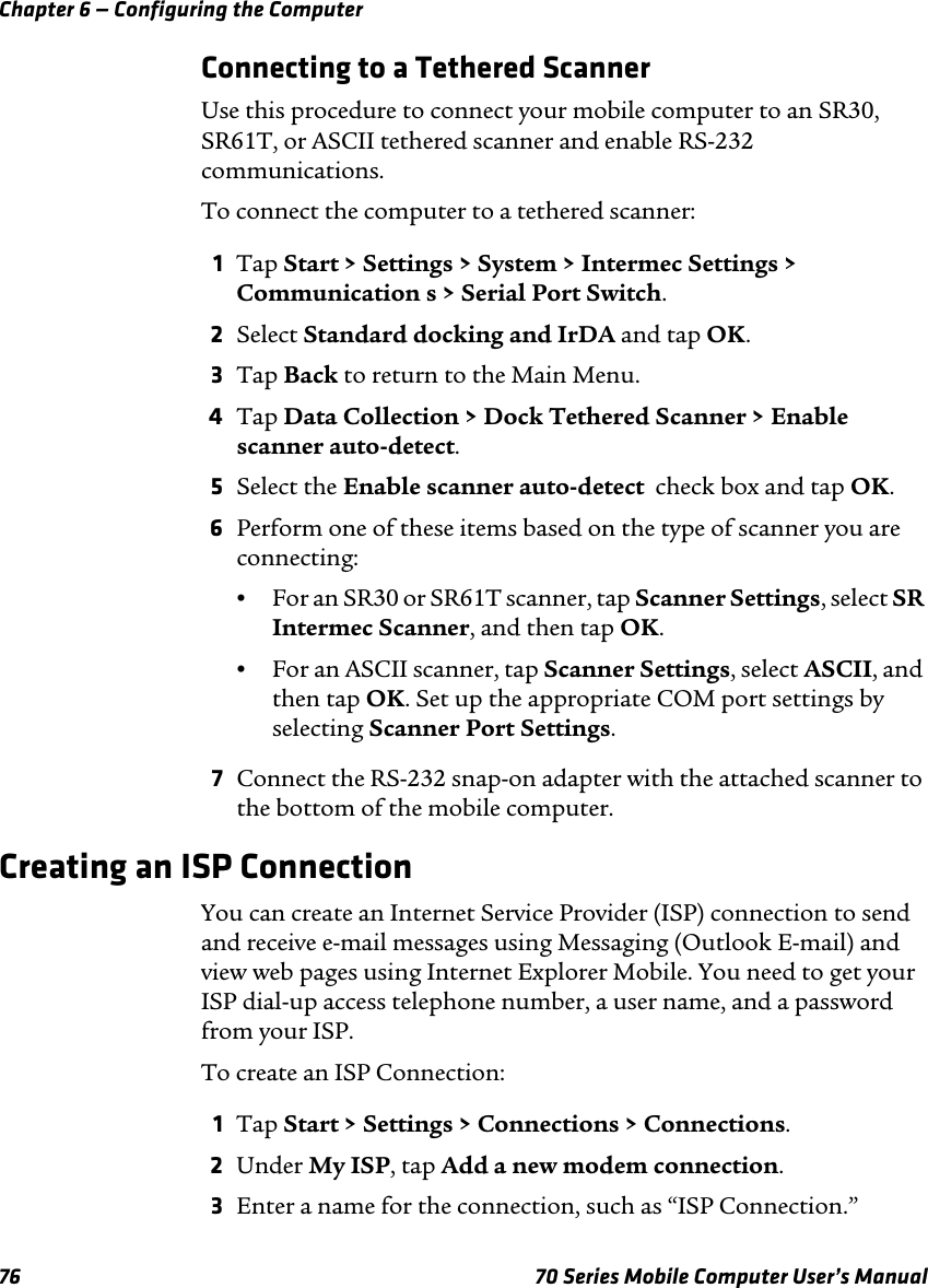 Chapter 6 — Configuring the Computer76 70 Series Mobile Computer User’s ManualConnecting to a Tethered ScannerUse this procedure to connect your mobile computer to an SR30, SR61T, or ASCII tethered scanner and enable RS-232 communications.To connect the computer to a tethered scanner:1Tap Start &gt; Settings &gt; System &gt; Intermec Settings &gt; Communication s &gt; Serial Port Switch.2Select Standard docking and IrDA and tap OK.3Tap Back to return to the Main Menu.4Tap Data Collection &gt; Dock Tethered Scanner &gt; Enable scanner auto-detect.5Select the Enable scanner auto-detect  check box and tap OK.6Perform one of these items based on the type of scanner you are connecting:•For an SR30 or SR61T scanner, tap Scanner Settings, select SR Intermec Scanner, and then tap OK.•For an ASCII scanner, tap Scanner Settings, select ASCII, and then tap OK. Set up the appropriate COM port settings by selecting Scanner Port Settings.7Connect the RS-232 snap-on adapter with the attached scanner to the bottom of the mobile computer.Creating an ISP ConnectionYou can create an Internet Service Provider (ISP) connection to send and receive e-mail messages using Messaging (Outlook E-mail) and view web pages using Internet Explorer Mobile. You need to get your ISP dial-up access telephone number, a user name, and a password from your ISP.To create an ISP Connection:1Tap Start &gt; Settings &gt; Connections &gt; Connections. 2Under My ISP, tap Add a new modem connection.3Enter a name for the connection, such as “ISP Connection.”