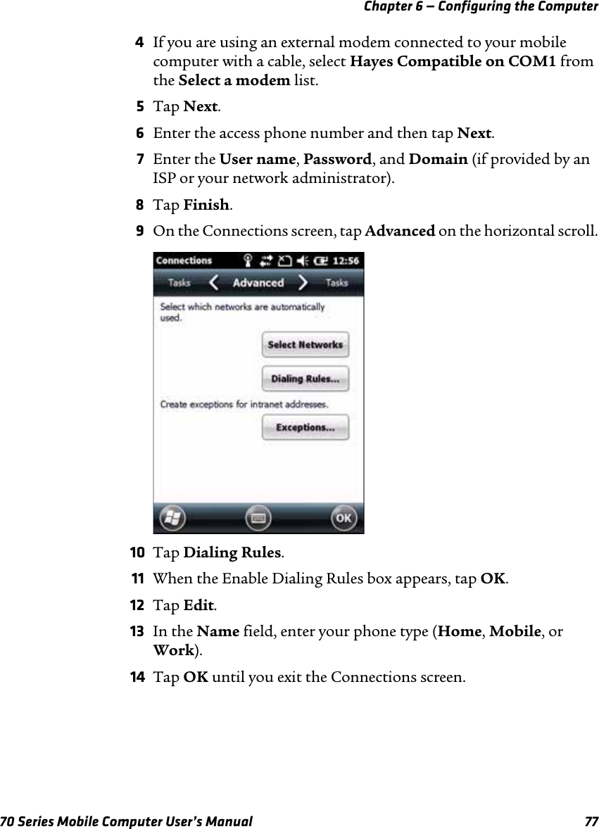 Chapter 6 — Configuring the Computer70 Series Mobile Computer User’s Manual 774If you are using an external modem connected to your mobile computer with a cable, select Hayes Compatible on COM1 from the Select a modem list.5Tap Next.6Enter the access phone number and then tap Next.7Enter the User name, Password, and Domain (if provided by an ISP or your network administrator).8Tap Finish.9On the Connections screen, tap Advanced on the horizontal scroll.10 Tap Dialing Rules.11 When the Enable Dialing Rules box appears, tap OK.12 Tap Edit.13 In the Name field, enter your phone type (Home, Mobile, or Work).14 Tap OK until you exit the Connections screen.