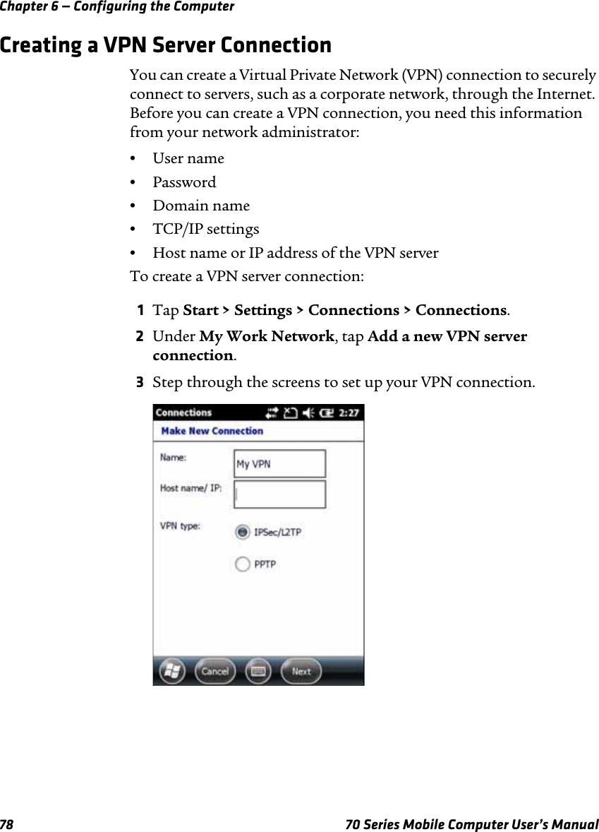 Chapter 6 — Configuring the Computer78 70 Series Mobile Computer User’s ManualCreating a VPN Server ConnectionYou can create a Virtual Private Network (VPN) connection to securely connect to servers, such as a corporate network, through the Internet. Before you can create a VPN connection, you need this information from your network administrator:•User name•Password•Domain name•TCP/IP settings•Host name or IP address of the VPN serverTo create a VPN server connection:1Tap Start &gt; Settings &gt; Connections &gt; Connections. 2Under My Work Network, tap Add a new VPN server connection.3Step through the screens to set up your VPN connection.