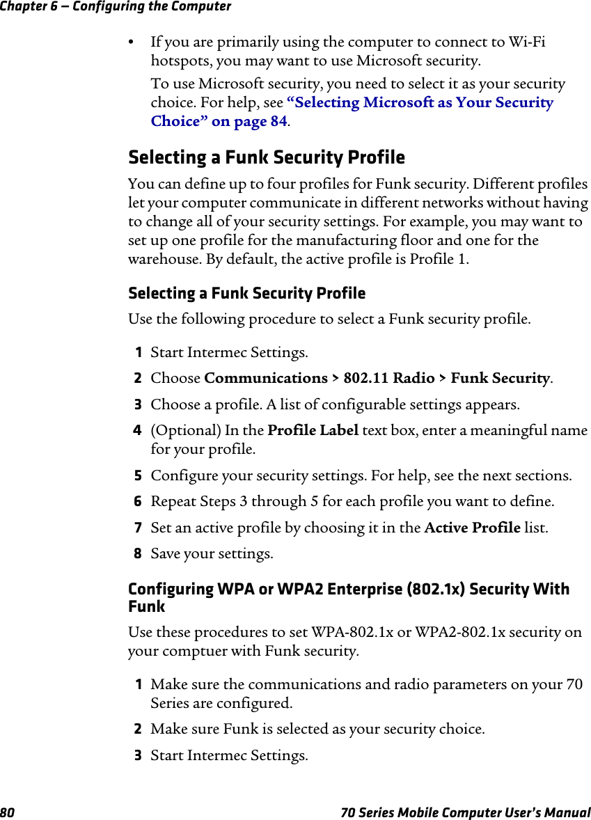 Chapter 6 — Configuring the Computer80 70 Series Mobile Computer User’s Manual•If you are primarily using the computer to connect to Wi-Fi hotspots, you may want to use Microsoft security.To use Microsoft security, you need to select it as your security choice. For help, see “Selecting Microsoft as Your Security Choice” on page 84.Selecting a Funk Security ProfileYou can define up to four profiles for Funk security. Different profiles let your computer communicate in different networks without having to change all of your security settings. For example, you may want to set up one profile for the manufacturing floor and one for the warehouse. By default, the active profile is Profile 1.Selecting a Funk Security ProfileUse the following procedure to select a Funk security profile.1Start Intermec Settings.2Choose Communications &gt; 802.11 Radio &gt; Funk Security.3Choose a profile. A list of configurable settings appears.4(Optional) In the Profile Label text box, enter a meaningful name for your profile.5Configure your security settings. For help, see the next sections.6Repeat Steps 3 through 5 for each profile you want to define.7Set an active profile by choosing it in the Active Profile list.8Save your settings.Configuring WPA or WPA2 Enterprise (802.1x) Security With FunkUse these procedures to set WPA-802.1x or WPA2-802.1x security on your comptuer with Funk security.1Make sure the communications and radio parameters on your 70 Series are configured.2Make sure Funk is selected as your security choice.3Start Intermec Settings.