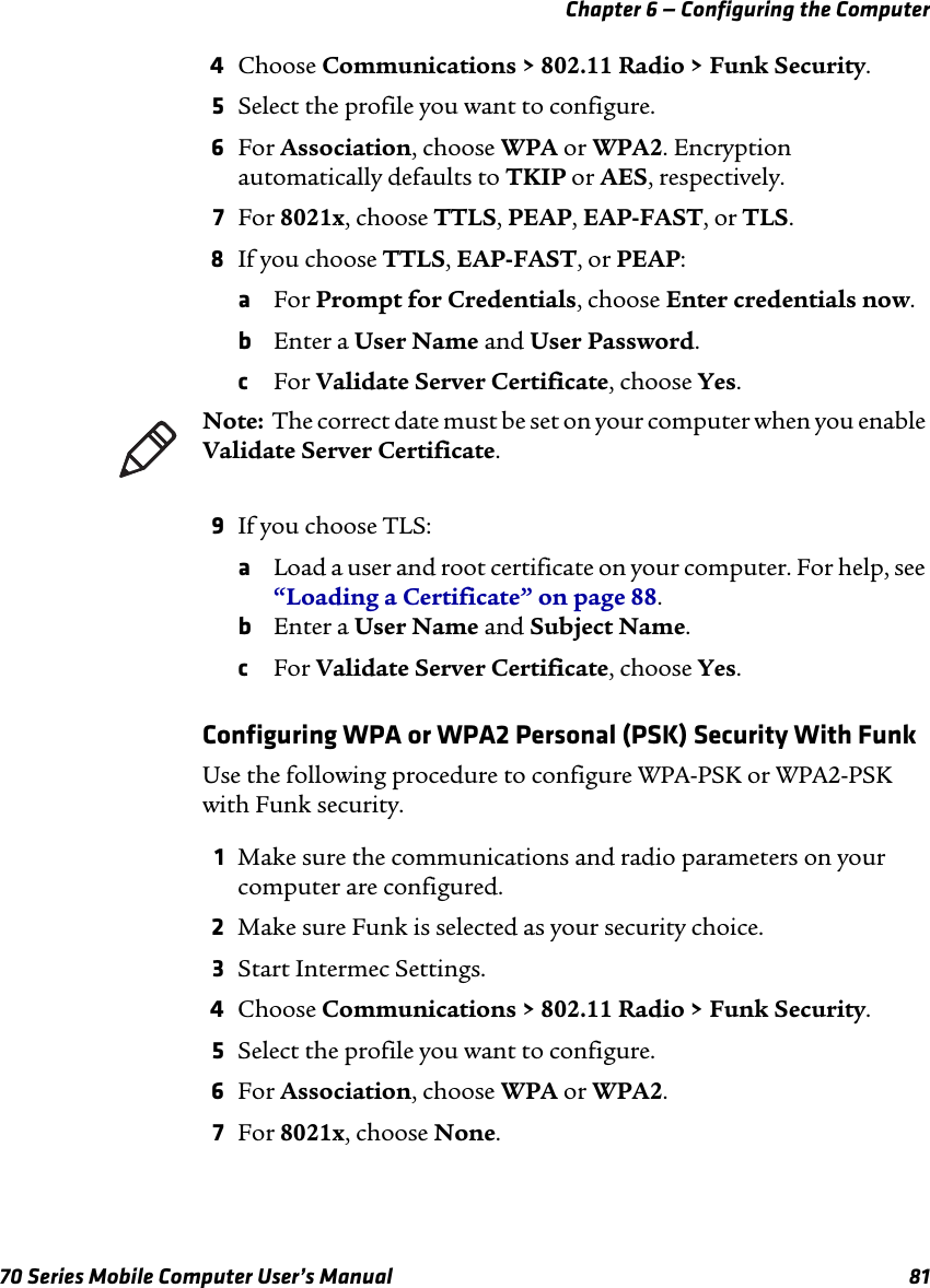 Chapter 6 — Configuring the Computer70 Series Mobile Computer User’s Manual 814Choose Communications &gt; 802.11 Radio &gt; Funk Security.5Select the profile you want to configure.6For Association, choose WPA or WPA2. Encryption automatically defaults to TKIP or AES, respectively.7For 8021x, choose TTLS, PEAP, EAP-FAST, or TLS.8If you choose TTLS, EAP-FAST, or PEAP:aFor Prompt for Credentials, choose Enter credentials now.bEnter a User Name and User Password.cFor Validate Server Certificate, choose Yes.9If you choose TLS:aLoad a user and root certificate on your computer. For help, see “Loading a Certificate” on page 88.bEnter a User Name and Subject Name.cFor Validate Server Certificate, choose Yes.Configuring WPA or WPA2 Personal (PSK) Security With FunkUse the following procedure to configure WPA-PSK or WPA2-PSK with Funk security.1Make sure the communications and radio parameters on your computer are configured.2Make sure Funk is selected as your security choice.3Start Intermec Settings.4Choose Communications &gt; 802.11 Radio &gt; Funk Security.5Select the profile you want to configure.6For Association, choose WPA or WPA2.7For 8021x, choose None.Note:  The correct date must be set on your computer when you enable Validate Server Certificate.
