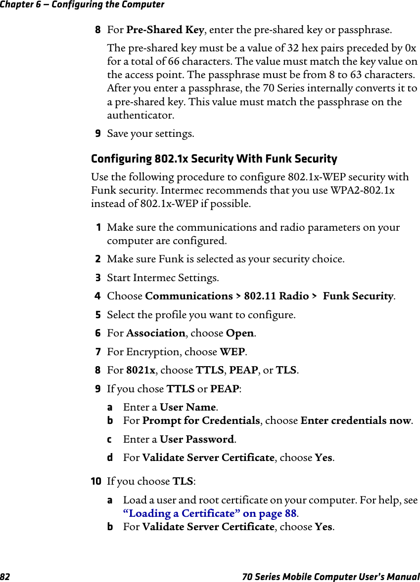 Chapter 6 — Configuring the Computer82 70 Series Mobile Computer User’s Manual8For Pre-Shared Key, enter the pre-shared key or passphrase. The pre-shared key must be a value of 32 hex pairs preceded by 0x for a total of 66 characters. The value must match the key value on the access point. The passphrase must be from 8 to 63 characters. After you enter a passphrase, the 70 Series internally converts it to a pre-shared key. This value must match the passphrase on the authenticator.9Save your settings.Configuring 802.1x Security With Funk SecurityUse the following procedure to configure 802.1x-WEP security with Funk security. Intermec recommends that you use WPA2-802.1x instead of 802.1x-WEP if possible.1Make sure the communications and radio parameters on your computer are configured.2Make sure Funk is selected as your security choice.3Start Intermec Settings.4Choose Communications &gt; 802.11 Radio &gt;  Funk Security.5Select the profile you want to configure.6For Association, choose Open.7For Encryption, choose WEP.8For 8021x, choose TTLS, PEAP, or TLS. 9If you chose TTLS or PEAP:aEnter a User Name.bFor Prompt for Credentials, choose Enter credentials now. cEnter a User Password.dFor Validate Server Certificate, choose Yes.10 If you choose TLS:aLoad a user and root certificate on your computer. For help, see “Loading a Certificate” on page 88.bFor Validate Server Certificate, choose Yes.