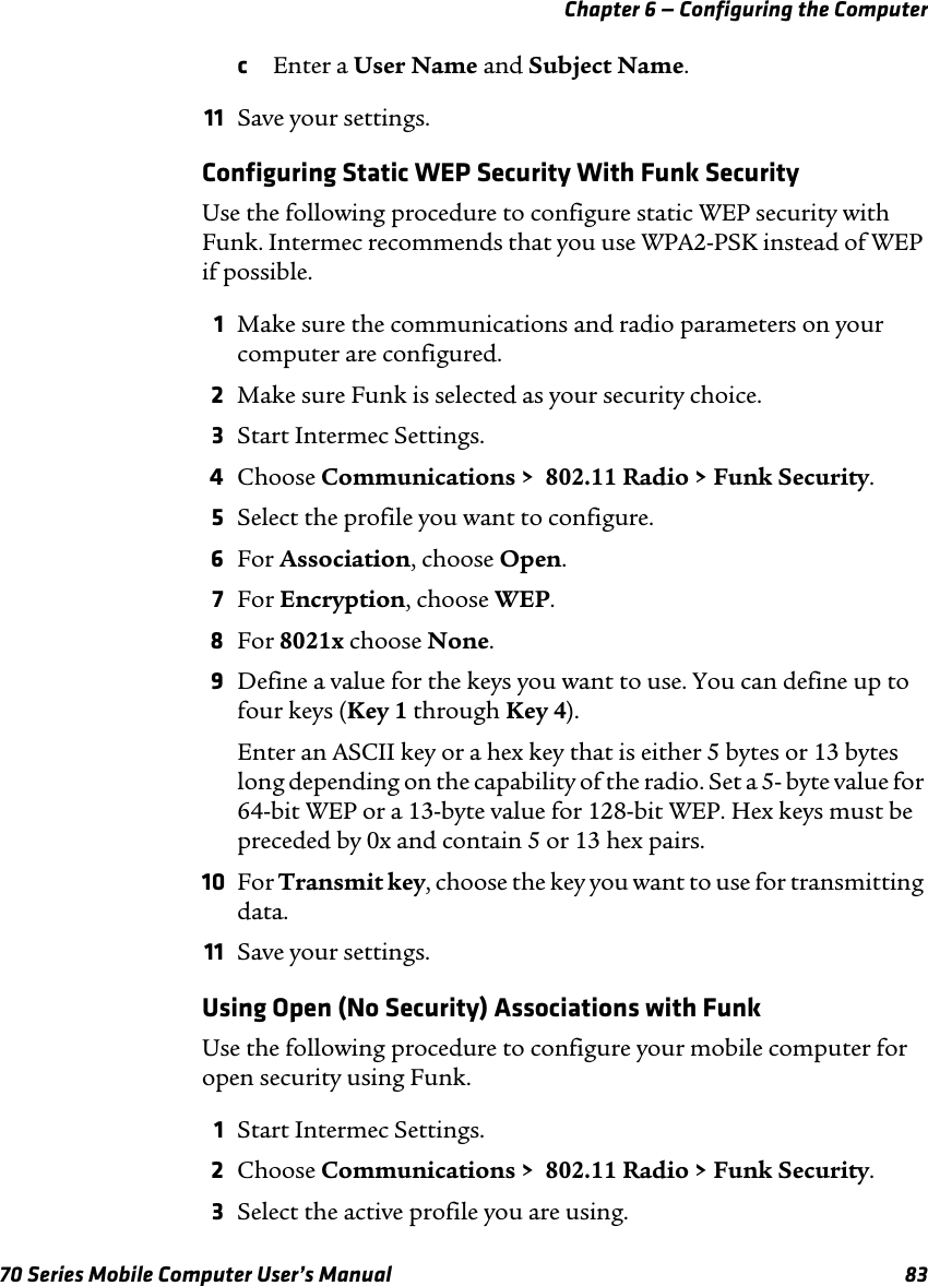 Chapter 6 — Configuring the Computer70 Series Mobile Computer User’s Manual 83cEnter a User Name and Subject Name.11 Save your settings.Configuring Static WEP Security With Funk SecurityUse the following procedure to configure static WEP security with Funk. Intermec recommends that you use WPA2-PSK instead of WEP if possible.1Make sure the communications and radio parameters on your computer are configured.2Make sure Funk is selected as your security choice.3Start Intermec Settings.4Choose Communications &gt;  802.11 Radio &gt; Funk Security.5Select the profile you want to configure.6For Association, choose Open.7For Encryption, choose WEP.8For 8021x choose None.9Define a value for the keys you want to use. You can define up to four keys (Key 1 through Key 4).Enter an ASCII key or a hex key that is either 5 bytes or 13 bytes long depending on the capability of the radio. Set a 5- byte value for 64-bit WEP or a 13-byte value for 128-bit WEP. Hex keys must be preceded by 0x and contain 5 or 13 hex pairs.10 For Transmit key, choose the key you want to use for transmitting data.11 Save your settings.Using Open (No Security) Associations with FunkUse the following procedure to configure your mobile computer for open security using Funk. 1Start Intermec Settings.2Choose Communications &gt;  802.11 Radio &gt; Funk Security.3Select the active profile you are using.
