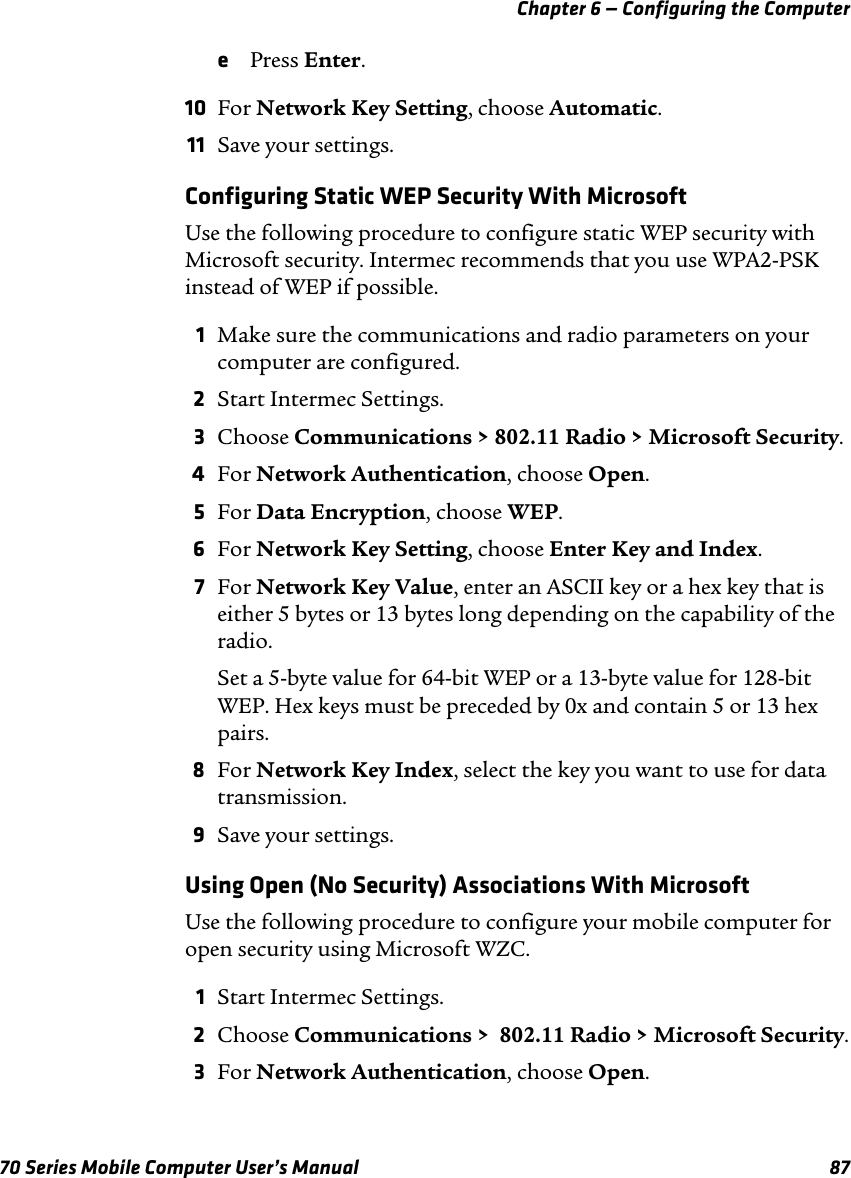 Chapter 6 — Configuring the Computer70 Series Mobile Computer User’s Manual 87ePress Enter.10 For Network Key Setting, choose Automatic.11 Save your settings.Configuring Static WEP Security With MicrosoftUse the following procedure to configure static WEP security with Microsoft security. Intermec recommends that you use WPA2-PSK instead of WEP if possible.1Make sure the communications and radio parameters on your computer are configured.2Start Intermec Settings.3Choose Communications &gt; 802.11 Radio &gt; Microsoft Security.4For Network Authentication, choose Open.5For Data Encryption, choose WEP.6For Network Key Setting, choose Enter Key and Index.7For Network Key Value, enter an ASCII key or a hex key that is either 5 bytes or 13 bytes long depending on the capability of the radio.Set a 5-byte value for 64-bit WEP or a 13-byte value for 128-bit WEP. Hex keys must be preceded by 0x and contain 5 or 13 hex pairs.8For Network Key Index, select the key you want to use for data transmission.9Save your settings.Using Open (No Security) Associations With MicrosoftUse the following procedure to configure your mobile computer for open security using Microsoft WZC. 1Start Intermec Settings.2Choose Communications &gt;  802.11 Radio &gt; Microsoft Security.3For Network Authentication, choose Open.