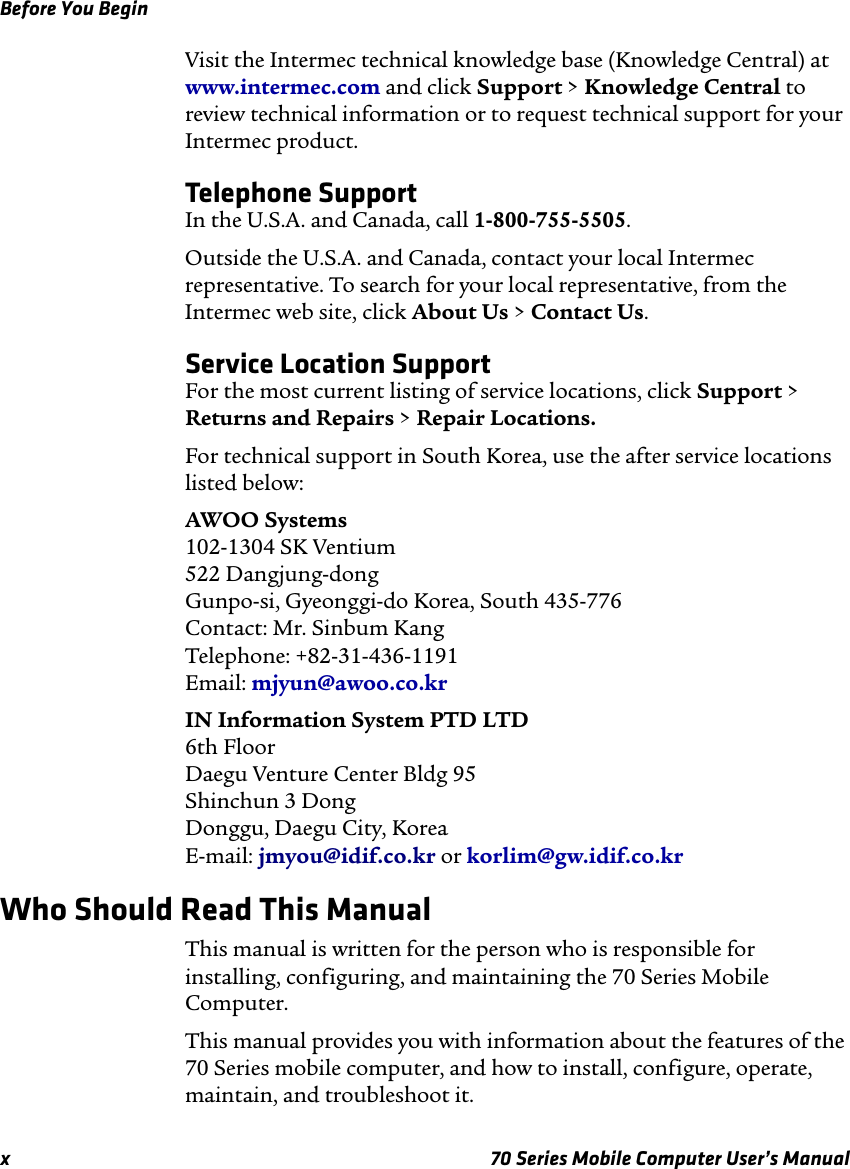 Before You Beginx 70 Series Mobile Computer User’s ManualVisit the Intermec technical knowledge base (Knowledge Central) at www.intermec.com and click Support &gt; Knowledge Central to review technical information or to request technical support for your Intermec product.Telephone SupportIn the U.S.A. and Canada, call 1-800-755-5505. Outside the U.S.A. and Canada, contact your local Intermec representative. To search for your local representative, from the Intermec web site, click About Us &gt; Contact Us.Service Location SupportFor the most current listing of service locations, click Support &gt; Returns and Repairs &gt; Repair Locations.For technical support in South Korea, use the after service locations listed below:AWOO Systems102-1304 SK Ventium522 Dangjung-dongGunpo-si, Gyeonggi-do Korea, South 435-776Contact: Mr. Sinbum KangTelephone: +82-31-436-1191Email: mjyun@awoo.co.krIN Information System PTD LTD6th FloorDaegu Venture Center Bldg 95Shinchun 3 DongDonggu, Daegu City, KoreaE-mail: jmyou@idif.co.kr or korlim@gw.idif.co.krWho Should Read This ManualThis manual is written for the person who is responsible for installing, configuring, and maintaining the 70 Series Mobile Computer. This manual provides you with information about the features of the 70 Series mobile computer, and how to install, configure, operate, maintain, and troubleshoot it.