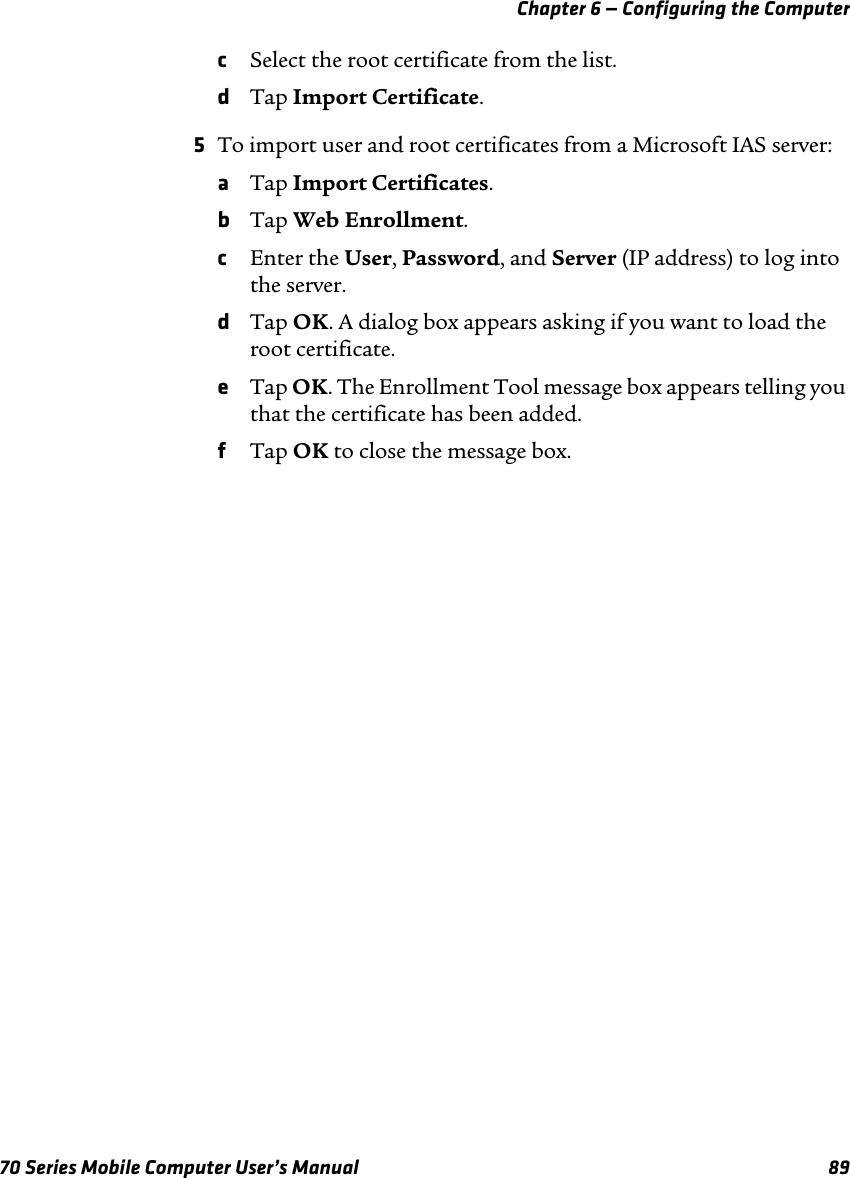 Chapter 6 — Configuring the Computer70 Series Mobile Computer User’s Manual 89cSelect the root certificate from the list.dTap Import Certificate.5To import user and root certificates from a Microsoft IAS server:aTap Import Certificates.bTap Web Enrollment.cEnter the User, Password, and Server (IP address) to log into the server.dTap OK. A dialog box appears asking if you want to load the root certificate.eTap OK. The Enrollment Tool message box appears telling you that the certificate has been added.fTap OK to close the message box.