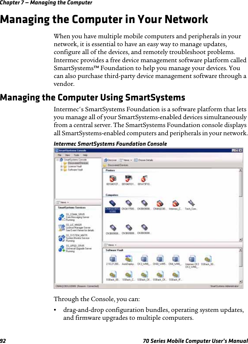 Chapter 7 — Managing the Computer92 70 Series Mobile Computer User’s ManualManaging the Computer in Your NetworkWhen you have multiple mobile computers and peripherals in your network, it is essential to have an easy way to manage updates, configure all of the devices, and remotely troubleshoot problems. Intermec provides a free device management software platform called SmartSystems™ Foundation to help you manage your devices. You can also purchase third-party device management software through a vendor.Managing the Computer Using SmartSystemsIntermec&apos;s SmartSystems Foundation is a software platform that lets you manage all of your SmartSystems-enabled devices simultaneously from a central server. The SmartSystems Foundation console displays all SmartSystems-enabled computers and peripherals in your network.Intermec SmartSystems Foundation ConsoleThrough the Console, you can:•drag-and-drop configuration bundles, operating system updates, and firmware upgrades to multiple computers.