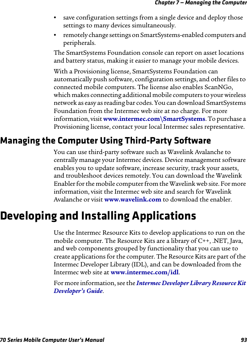 Chapter 7 — Managing the Computer70 Series Mobile Computer User’s Manual 93•save configuration settings from a single device and deploy those settings to many devices simultaneously.•remotely change settings on SmartSystems-enabled computers and peripherals.The SmartSystems Foundation console can report on asset locations and battery status, making it easier to manage your mobile devices. With a Provisioning license, SmartSystems Foundation can automatically push software, configuration settings, and other files to connected mobile computers. The license also enables ScanNGo, which makes connecting additional mobile computers to your wireless network as easy as reading bar codes. You can download SmartSystems Foundation from the Intermec web site at no charge. For more information, visit www.intermec.com\SmartSystems. To purchase a Provisioning license, contact your local Intermec sales representative.Managing the Computer Using Third-Party SoftwareYou can use third-party software such as Wavelink Avalanche to centrally manage your Intermec devices. Device management software enables you to update software, increase security, track your assets, and troubleshoot devices remotely. You can download the Wavelink Enabler for the mobile computer from the Wavelink web site. For more information, visit the Intermec web site and search for Wavelink Avalanche or visit www.wavelink.com to download the enabler.Developing and Installing ApplicationsUse the Intermec Resource Kits to develop applications to run on the mobile computer. The Resource Kits are a library of C++, .NET, Java, and web components grouped by functionality that you can use to create applications for the computer. The Resource Kits are part of the Intermec Developer Library (IDL), and can be downloaded from the Intermec web site at www.intermec.com/idl.For more information, see the Intermec Developer Library Resource Kit Developer’s Guide.