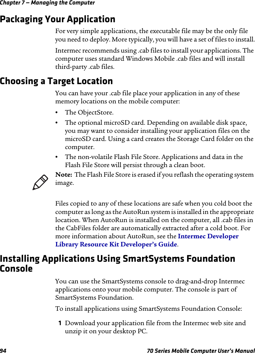 Chapter 7 — Managing the Computer94 70 Series Mobile Computer User’s ManualPackaging Your ApplicationFor very simple applications, the executable file may be the only file you need to deploy. More typically, you will have a set of files to install.Intermec recommends using .cab files to install your applications. The computer uses standard Windows Mobile .cab files and will install third-party .cab files. Choosing a Target LocationYou can have your .cab file place your application in any of these memory locations on the mobile computer:•The ObjectStore.•The optional microSD card. Depending on available disk space, you may want to consider installing your application files on the microSD card. Using a card creates the Storage Card folder on the computer.•The non-volatile Flash File Store. Applications and data in the Flash File Store will persist through a clean boot.Files copied to any of these locations are safe when you cold boot the computer as long as the AutoRun system is installed in the appropriate location. When AutoRun is installed on the computer, all .cab files in the CabFiles folder are automatically extracted after a cold boot. For more information about AutoRun, see the Intermec Developer Library Resource Kit Developer’s Guide.Installing Applications Using SmartSystems Foundation ConsoleYou can use the SmartSystems console to drag-and-drop Intermec applications onto your mobile computer. The console is part of SmartSystems Foundation.To install applications using SmartSystems Foundation Console:1Download your application file from the Intermec web site and unzip it on your desktop PC.Note:  The Flash File Store is erased if you reflash the operating system image.