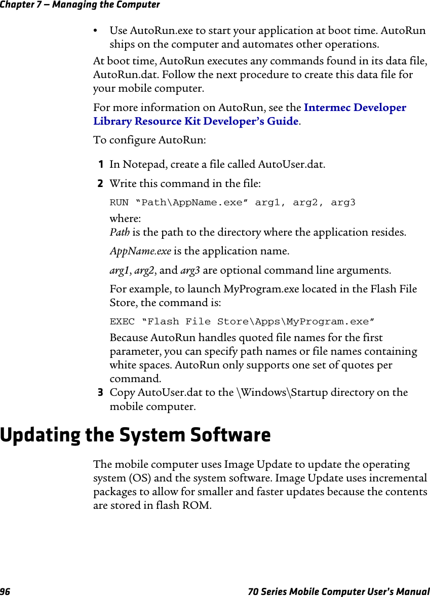 Chapter 7 — Managing the Computer96 70 Series Mobile Computer User’s Manual•Use AutoRun.exe to start your application at boot time. AutoRun ships on the computer and automates other operations.At boot time, AutoRun executes any commands found in its data file, AutoRun.dat. Follow the next procedure to create this data file for your mobile computer.For more information on AutoRun, see the Intermec Developer Library Resource Kit Developer’s Guide.To configure AutoRun:1In Notepad, create a file called AutoUser.dat.2Write this command in the file:RUN “Path\AppName.exe” arg1, arg2, arg3where:Path is the path to the directory where the application resides.AppName.exe is the application name.arg1, arg2, and arg3 are optional command line arguments.For example, to launch MyProgram.exe located in the Flash File Store, the command is: EXEC “Flash File Store\Apps\MyProgram.exe”Because AutoRun handles quoted file names for the first parameter, you can specify path names or file names containing white spaces. AutoRun only supports one set of quotes per command.3Copy AutoUser.dat to the \Windows\Startup directory on the mobile computer.Updating the System SoftwareThe mobile computer uses Image Update to update the operating system (OS) and the system software. Image Update uses incremental packages to allow for smaller and faster updates because the contents are stored in flash ROM. 